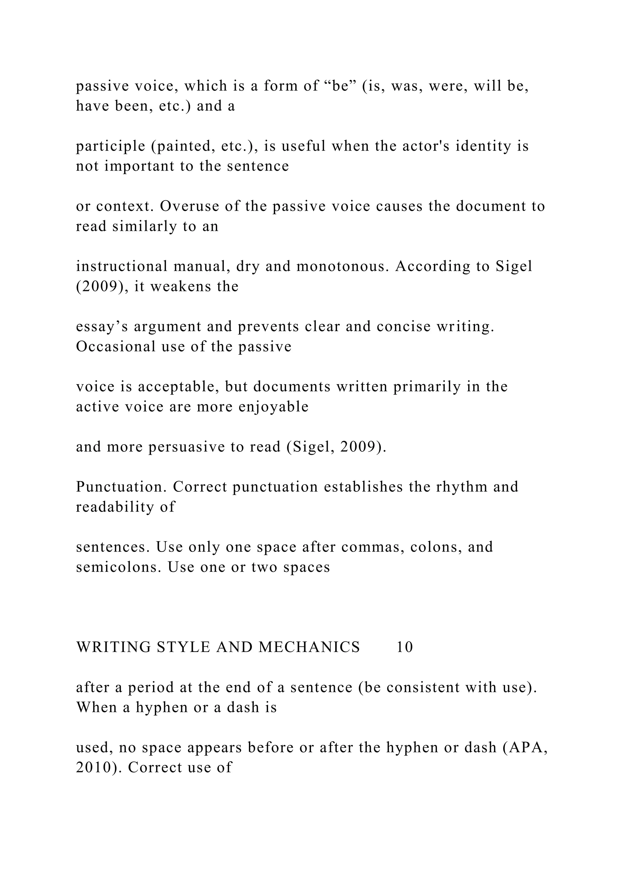 passive voice, which is a form of “be” (is, was, were, will be,
have been, etc.) and a
participle (painted, etc.), is useful when the actor's identity is
not important to the sentence
or context. Overuse of the passive voice causes the document to
read similarly to an
instructional manual, dry and monotonous. According to Sigel
(2009), it weakens the
essay’s argument and prevents clear and concise writing.
Occasional use of the passive
voice is acceptable, but documents written primarily in the
active voice are more enjoyable
and more persuasive to read (Sigel, 2009).
Punctuation. Correct punctuation establishes the rhythm and
readability of
sentences. Use only one space after commas, colons, and
semicolons. Use one or two spaces
WRITING STYLE AND MECHANICS 10
after a period at the end of a sentence (be consistent with use).
When a hyphen or a dash is
used, no space appears before or after the hyphen or dash (APA,
2010). Correct use of
 