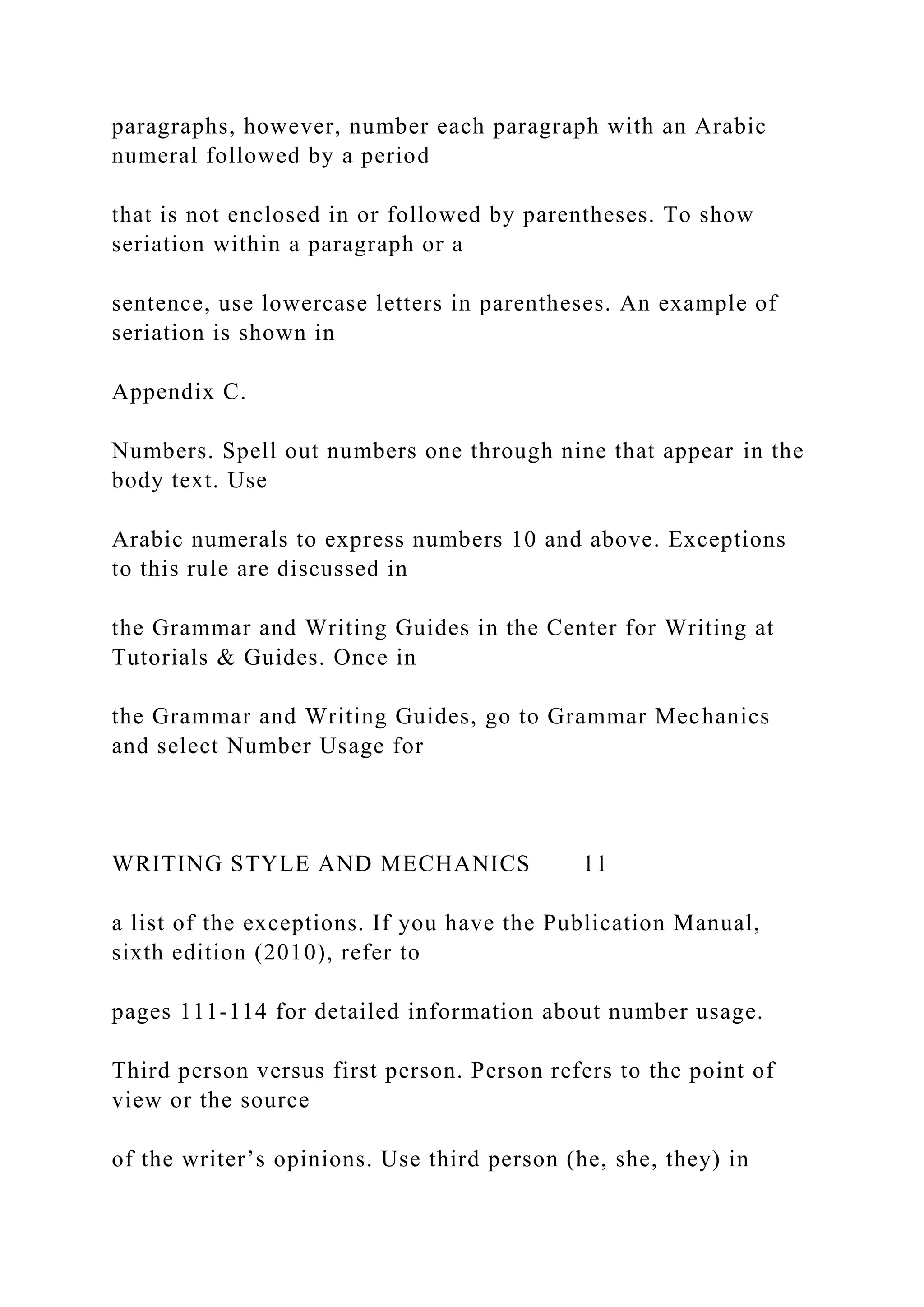 paragraphs, however, number each paragraph with an Arabic
numeral followed by a period
that is not enclosed in or followed by parentheses. To show
seriation within a paragraph or a
sentence, use lowercase letters in parentheses. An example of
seriation is shown in
Appendix C.
Numbers. Spell out numbers one through nine that appear in the
body text. Use
Arabic numerals to express numbers 10 and above. Exceptions
to this rule are discussed in
the Grammar and Writing Guides in the Center for Writing at
Tutorials & Guides. Once in
the Grammar and Writing Guides, go to Grammar Mechanics
and select Number Usage for
WRITING STYLE AND MECHANICS 11
a list of the exceptions. If you have the Publication Manual,
sixth edition (2010), refer to
pages 111-114 for detailed information about number usage.
Third person versus first person. Person refers to the point of
view or the source
of the writer’s opinions. Use third person (he, she, they) in
 
