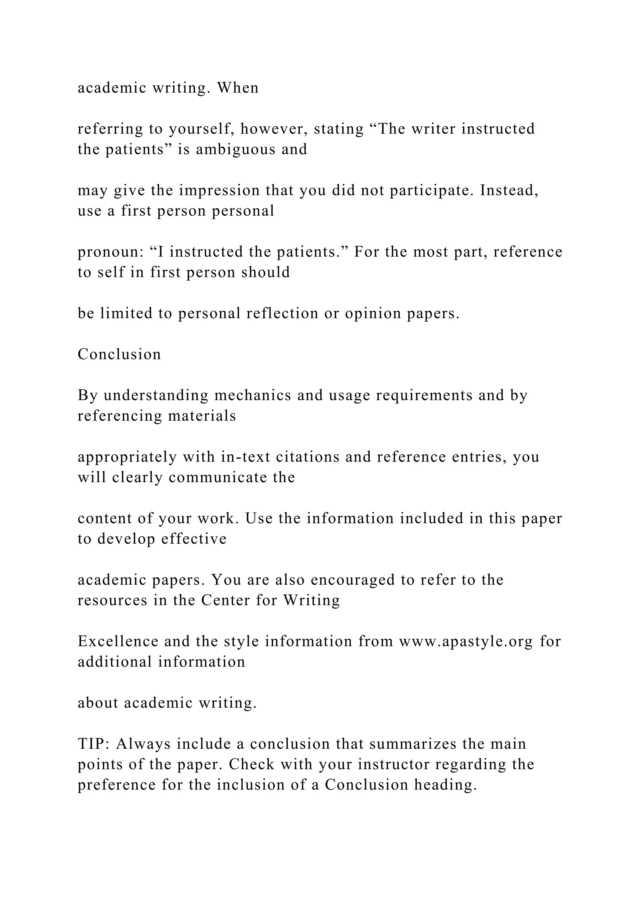 academic writing. When
referring to yourself, however, stating “The writer instructed
the patients” is ambiguous and
may give the impression that you did not participate. Instead,
use a first person personal
pronoun: “I instructed the patients.” For the most part, reference
to self in first person should
be limited to personal reflection or opinion papers.
Conclusion
By understanding mechanics and usage requirements and by
referencing materials
appropriately with in-text citations and reference entries, you
will clearly communicate the
content of your work. Use the information included in this paper
to develop effective
academic papers. You are also encouraged to refer to the
resources in the Center for Writing
Excellence and the style information from www.apastyle.org for
additional information
about academic writing.
TIP: Always include a conclusion that summarizes the main
points of the paper. Check with your instructor regarding the
preference for the inclusion of a Conclusion heading.
 