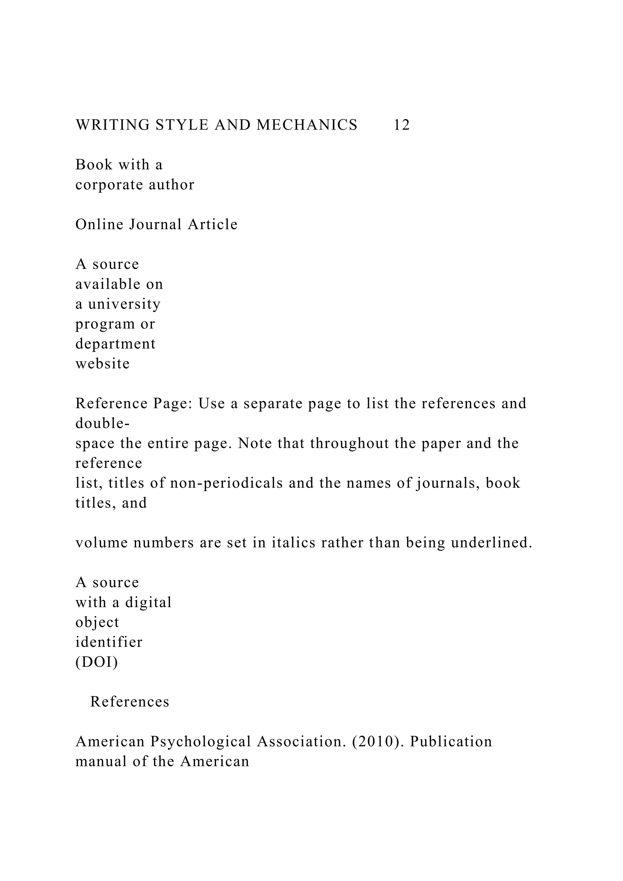 WRITING STYLE AND MECHANICS 12
Book with a
corporate author
Online Journal Article
A source
available on
a university
program or
department
website
Reference Page: Use a separate page to list the references and
double-
space the entire page. Note that throughout the paper and the
reference
list, titles of non-periodicals and the names of journals, book
titles, and
volume numbers are set in italics rather than being underlined.
A source
with a digital
object
identifier
(DOI)
References
American Psychological Association. (2010). Publication
manual of the American
 