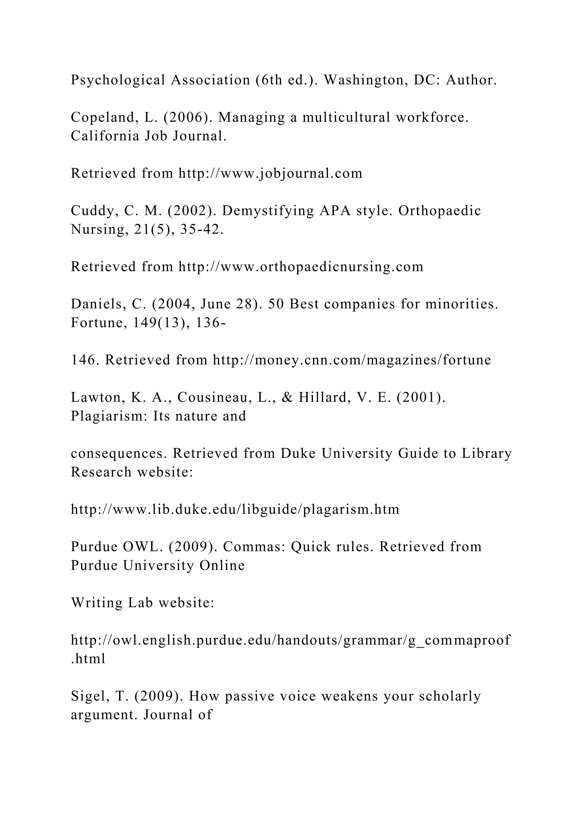 Psychological Association (6th ed.). Washington, DC: Author.
Copeland, L. (2006). Managing a multicultural workforce.
California Job Journal.
Retrieved from http://www.jobjournal.com
Cuddy, C. M. (2002). Demystifying APA style. Orthopaedic
Nursing, 21(5), 35-42.
Retrieved from http://www.orthopaedicnursing.com
Daniels, C. (2004, June 28). 50 Best companies for minorities.
Fortune, 149(13), 136-
146. Retrieved from http://money.cnn.com/magazines/fortune
Lawton, K. A., Cousineau, L., & Hillard, V. E. (2001).
Plagiarism: Its nature and
consequences. Retrieved from Duke University Guide to Library
Research website:
http://www.lib.duke.edu/libguide/plagarism.htm
Purdue OWL. (2009). Commas: Quick rules. Retrieved from
Purdue University Online
Writing Lab website:
http://owl.english.purdue.edu/handouts/grammar/g_commaproof
.html
Sigel, T. (2009). How passive voice weakens your scholarly
argument. Journal of
 