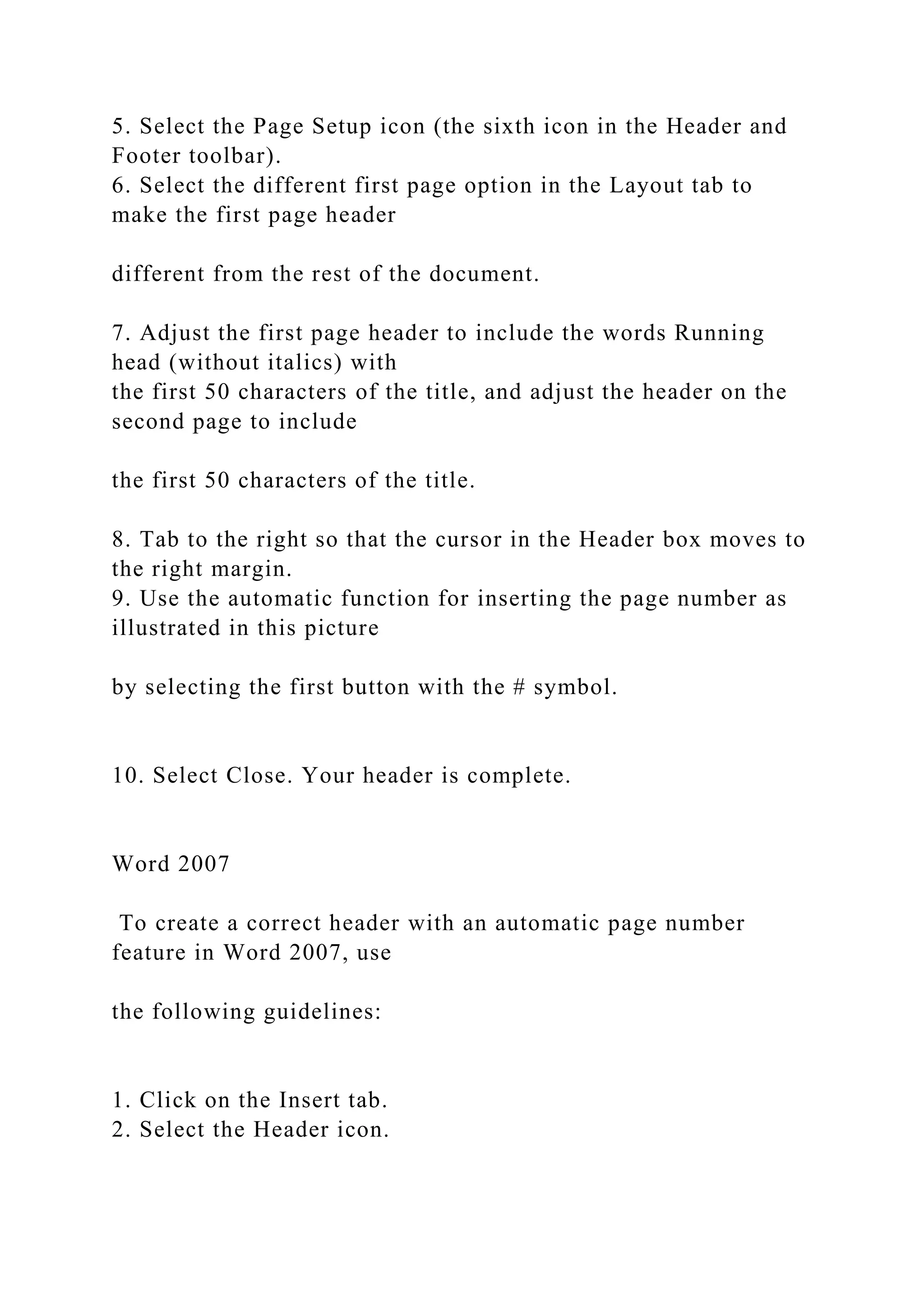 5. Select the Page Setup icon (the sixth icon in the Header and
Footer toolbar).
6. Select the different first page option in the Layout tab to
make the first page header
different from the rest of the document.
7. Adjust the first page header to include the words Running
head (without italics) with
the first 50 characters of the title, and adjust the header on the
second page to include
the first 50 characters of the title.
8. Tab to the right so that the cursor in the Header box moves to
the right margin.
9. Use the automatic function for inserting the page number as
illustrated in this picture
by selecting the first button with the # symbol.
10. Select Close. Your header is complete.
Word 2007
To create a correct header with an automatic page number
feature in Word 2007, use
the following guidelines:
1. Click on the Insert tab.
2. Select the Header icon.
 