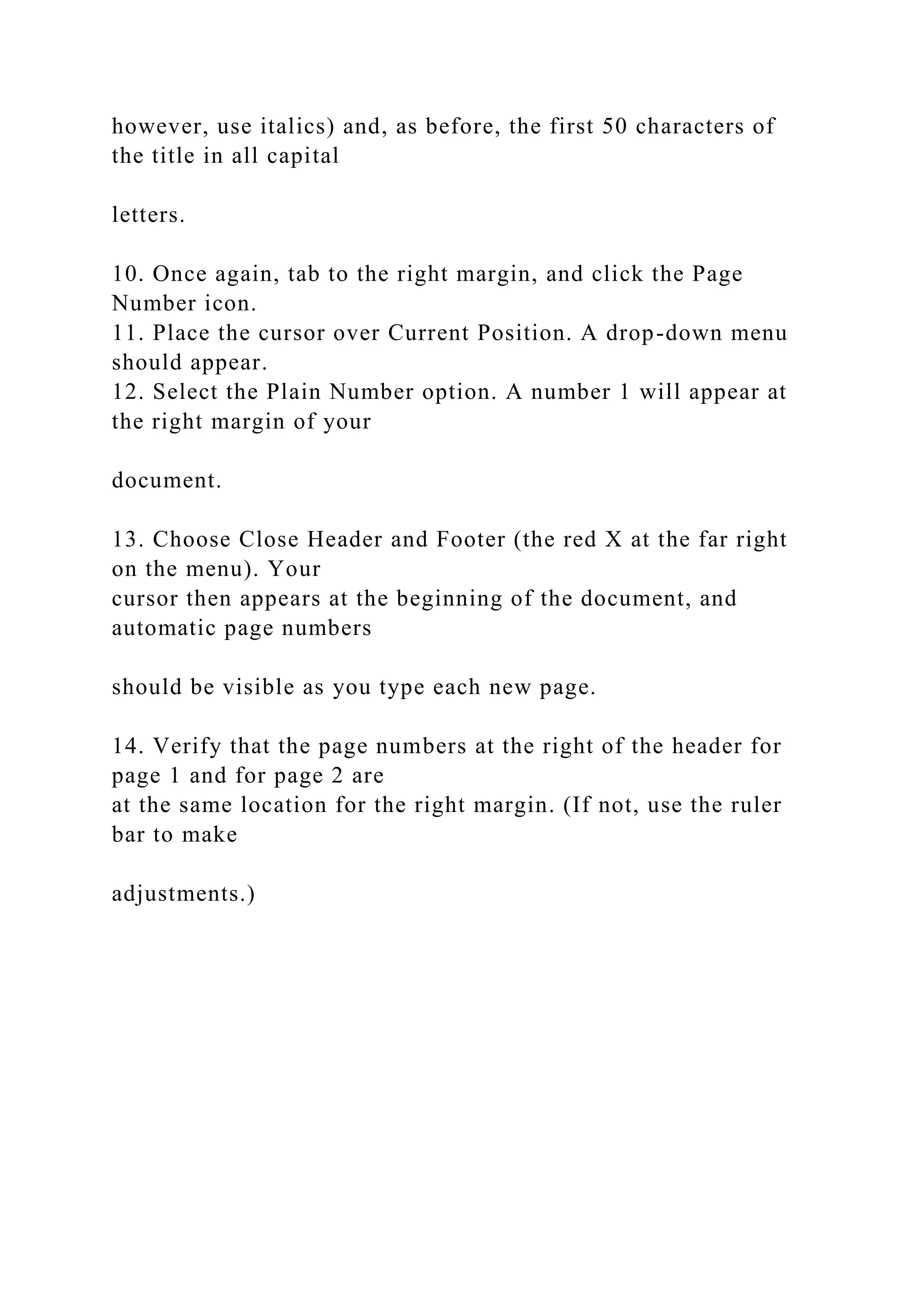 however, use italics) and, as before, the first 50 characters of
the title in all capital
letters.
10. Once again, tab to the right margin, and click the Page
Number icon.
11. Place the cursor over Current Position. A drop-down menu
should appear.
12. Select the Plain Number option. A number 1 will appear at
the right margin of your
document.
13. Choose Close Header and Footer (the red X at the far right
on the menu). Your
cursor then appears at the beginning of the document, and
automatic page numbers
should be visible as you type each new page.
14. Verify that the page numbers at the right of the header for
page 1 and for page 2 are
at the same location for the right margin. (If not, use the ruler
bar to make
adjustments.)
 
