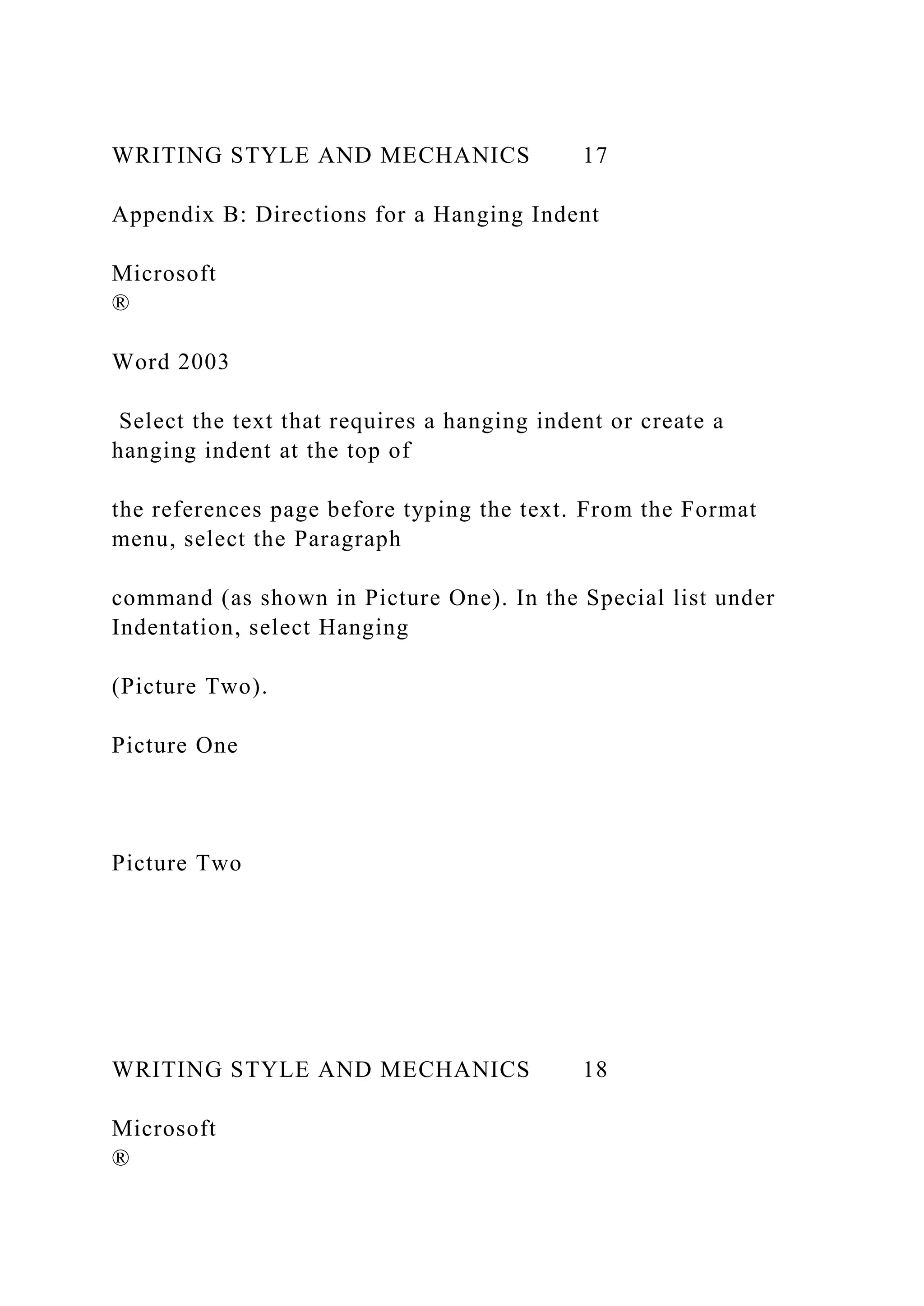 WRITING STYLE AND MECHANICS 17
Appendix B: Directions for a Hanging Indent
Microsoft
®
Word 2003
Select the text that requires a hanging indent or create a
hanging indent at the top of
the references page before typing the text. From the Format
menu, select the Paragraph
command (as shown in Picture One). In the Special list under
Indentation, select Hanging
(Picture Two).
Picture One
Picture Two
WRITING STYLE AND MECHANICS 18
Microsoft
®
 