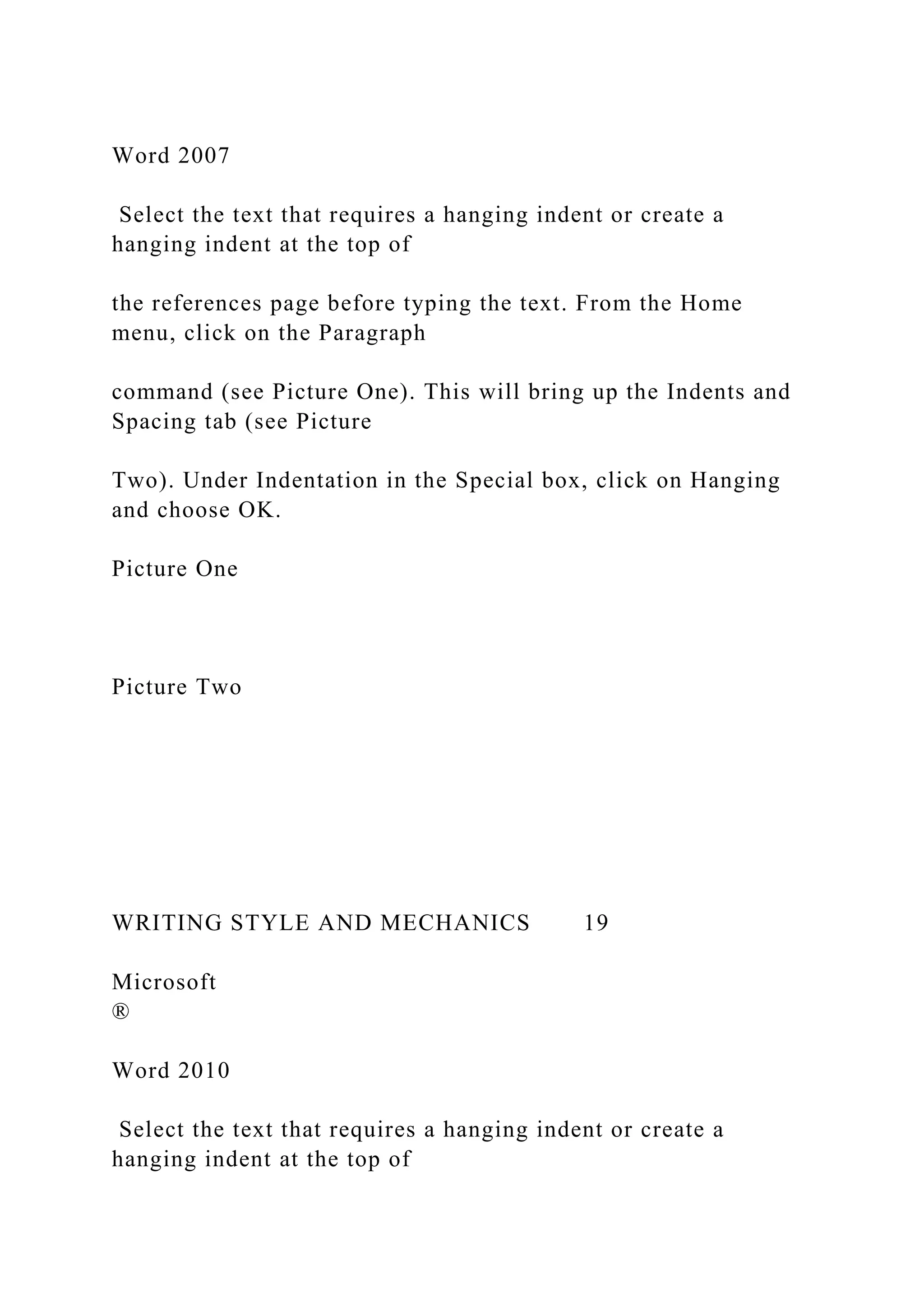 Word 2007
Select the text that requires a hanging indent or create a
hanging indent at the top of
the references page before typing the text. From the Home
menu, click on the Paragraph
command (see Picture One). This will bring up the Indents and
Spacing tab (see Picture
Two). Under Indentation in the Special box, click on Hanging
and choose OK.
Picture One
Picture Two
WRITING STYLE AND MECHANICS 19
Microsoft
®
Word 2010
Select the text that requires a hanging indent or create a
hanging indent at the top of
 