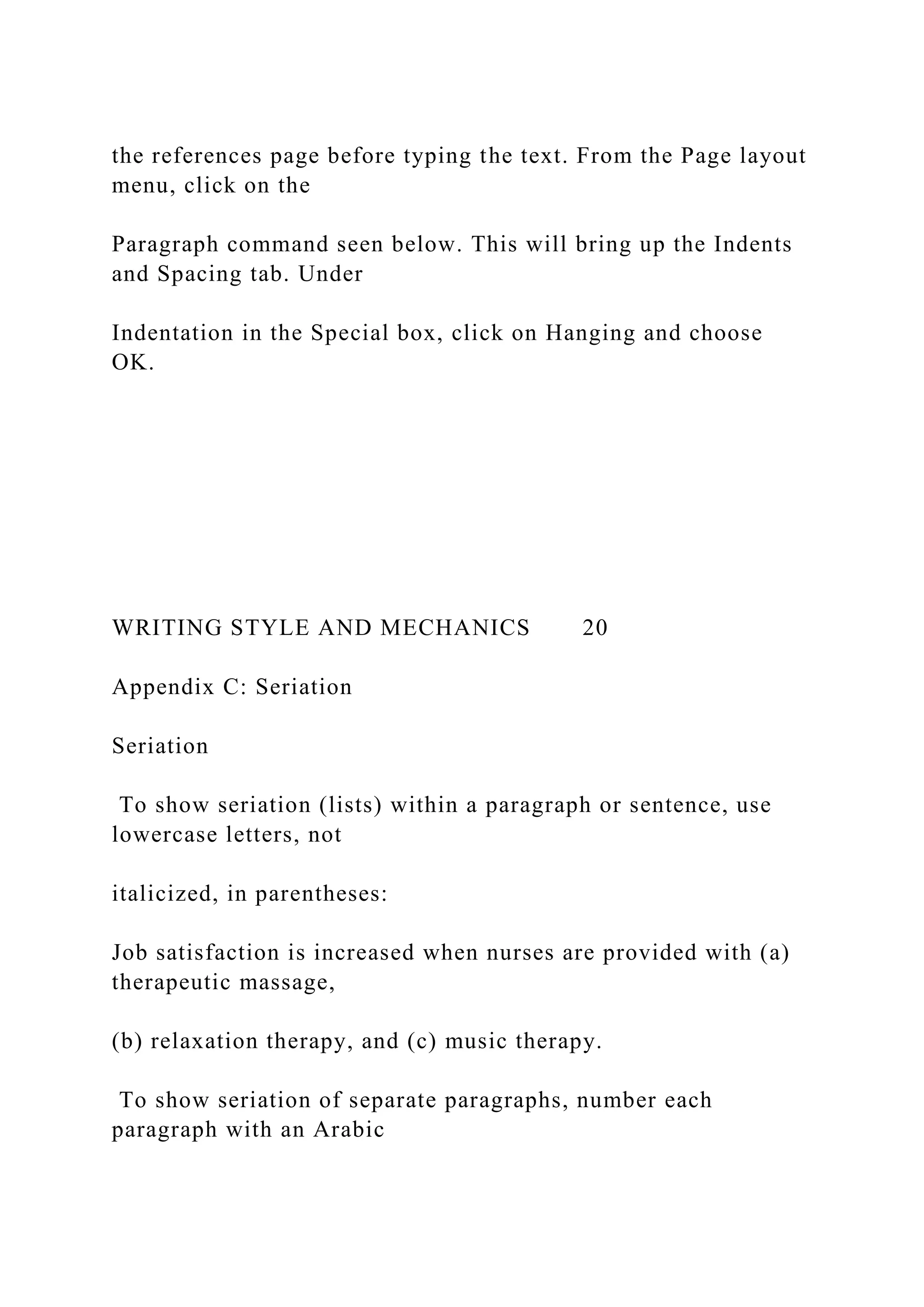 the references page before typing the text. From the Page layout
menu, click on the
Paragraph command seen below. This will bring up the Indents
and Spacing tab. Under
Indentation in the Special box, click on Hanging and choose
OK.
WRITING STYLE AND MECHANICS 20
Appendix C: Seriation
Seriation
To show seriation (lists) within a paragraph or sentence, use
lowercase letters, not
italicized, in parentheses:
Job satisfaction is increased when nurses are provided with (a)
therapeutic massage,
(b) relaxation therapy, and (c) music therapy.
To show seriation of separate paragraphs, number each
paragraph with an Arabic
 
