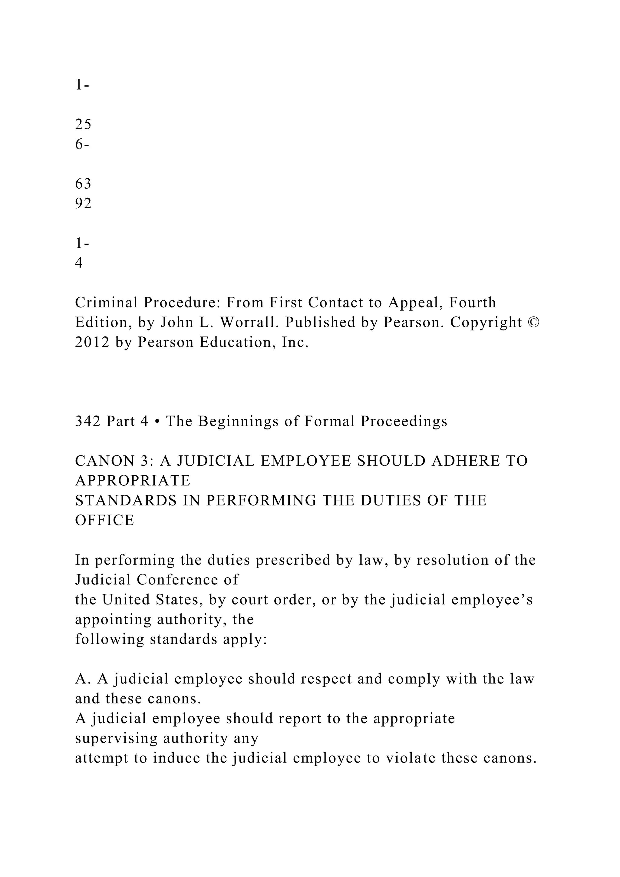 1-
25
6-
63
92
1-
4
Criminal Procedure: From First Contact to Appeal, Fourth
Edition, by John L. Worrall. Published by Pearson. Copyright ©
2012 by Pearson Education, Inc.
342 Part 4 • The Beginnings of Formal Proceedings
CANON 3: A JUDICIAL EMPLOYEE SHOULD ADHERE TO
APPROPRIATE
STANDARDS IN PERFORMING THE DUTIES OF THE
OFFICE
In performing the duties prescribed by law, by resolution of the
Judicial Conference of
the United States, by court order, or by the judicial employee’s
appointing authority, the
following standards apply:
A. A judicial employee should respect and comply with the law
and these canons.
A judicial employee should report to the appropriate
supervising authority any
attempt to induce the judicial employee to violate these canons.
 