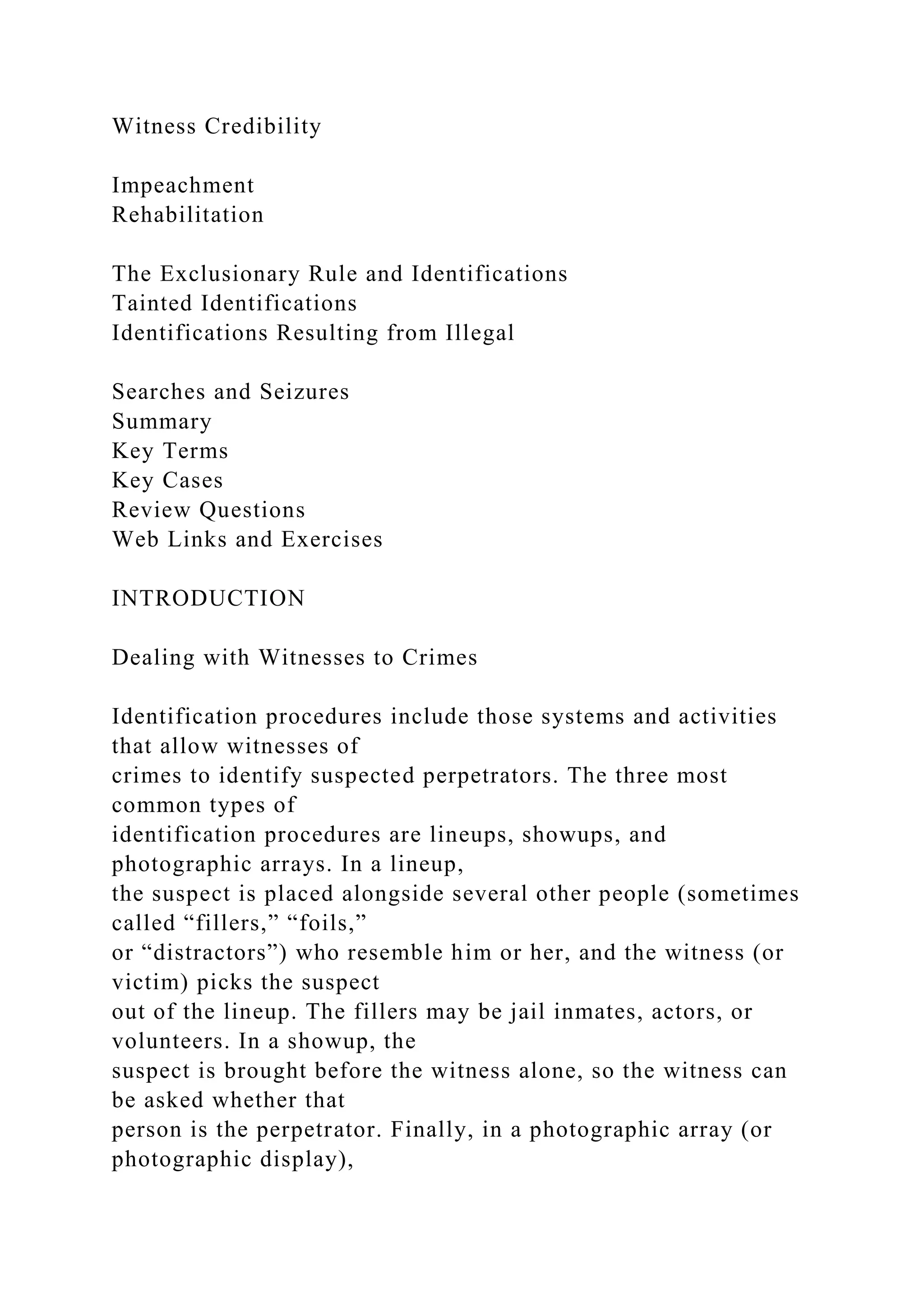 Witness Credibility
Impeachment
Rehabilitation
The Exclusionary Rule and Identifications
Tainted Identifications
Identifications Resulting from Illegal
Searches and Seizures
Summary
Key Terms
Key Cases
Review Questions
Web Links and Exercises
INTRODUCTION
Dealing with Witnesses to Crimes
Identification procedures include those systems and activities
that allow witnesses of
crimes to identify suspected perpetrators. The three most
common types of
identification procedures are lineups, showups, and
photographic arrays. In a lineup,
the suspect is placed alongside several other people (sometimes
called “fillers,” “foils,”
or “distractors”) who resemble him or her, and the witness (or
victim) picks the suspect
out of the lineup. The fillers may be jail inmates, actors, or
volunteers. In a showup, the
suspect is brought before the witness alone, so the witness can
be asked whether that
person is the perpetrator. Finally, in a photographic array (or
photographic display),
 