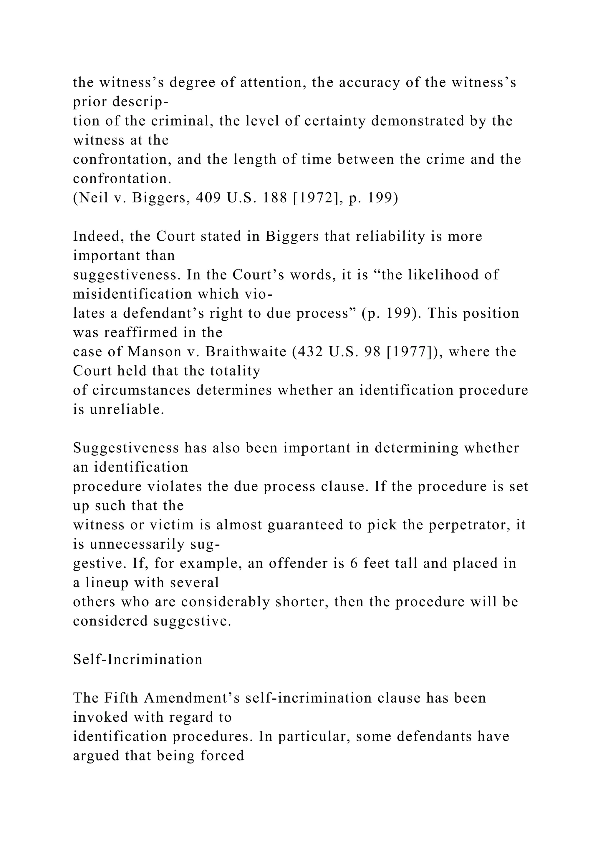 the witness’s degree of attention, the accuracy of the witness’s
prior descrip-
tion of the criminal, the level of certainty demonstrated by the
witness at the
confrontation, and the length of time between the crime and the
confrontation.
(Neil v. Biggers, 409 U.S. 188 [1972], p. 199)
Indeed, the Court stated in Biggers that reliability is more
important than
suggestiveness. In the Court’s words, it is “the likelihood of
misidentification which vio-
lates a defendant’s right to due process” (p. 199). This position
was reaffirmed in the
case of Manson v. Braithwaite (432 U.S. 98 [1977]), where the
Court held that the totality
of circumstances determines whether an identification procedure
is unreliable.
Suggestiveness has also been important in determining whether
an identification
procedure violates the due process clause. If the procedure is set
up such that the
witness or victim is almost guaranteed to pick the perpetrator, it
is unnecessarily sug-
gestive. If, for example, an offender is 6 feet tall and placed in
a lineup with several
others who are considerably shorter, then the procedure will be
considered suggestive.
Self-Incrimination
The Fifth Amendment’s self-incrimination clause has been
invoked with regard to
identification procedures. In particular, some defendants have
argued that being forced
 
