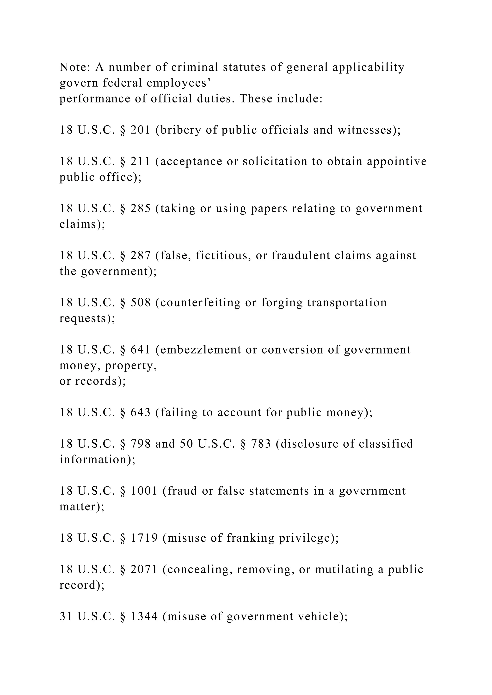 Note: A number of criminal statutes of general applicability
govern federal employees’
performance of official duties. These include:
18 U.S.C. § 201 (bribery of public officials and witnesses);
18 U.S.C. § 211 (acceptance or solicitation to obtain appointive
public office);
18 U.S.C. § 285 (taking or using papers relating to government
claims);
18 U.S.C. § 287 (false, fictitious, or fraudulent claims against
the government);
18 U.S.C. § 508 (counterfeiting or forging transportation
requests);
18 U.S.C. § 641 (embezzlement or conversion of government
money, property,
or records);
18 U.S.C. § 643 (failing to account for public money);
18 U.S.C. § 798 and 50 U.S.C. § 783 (disclosure of classified
information);
18 U.S.C. § 1001 (fraud or false statements in a government
matter);
18 U.S.C. § 1719 (misuse of franking privilege);
18 U.S.C. § 2071 (concealing, removing, or mutilating a public
record);
31 U.S.C. § 1344 (misuse of government vehicle);
 