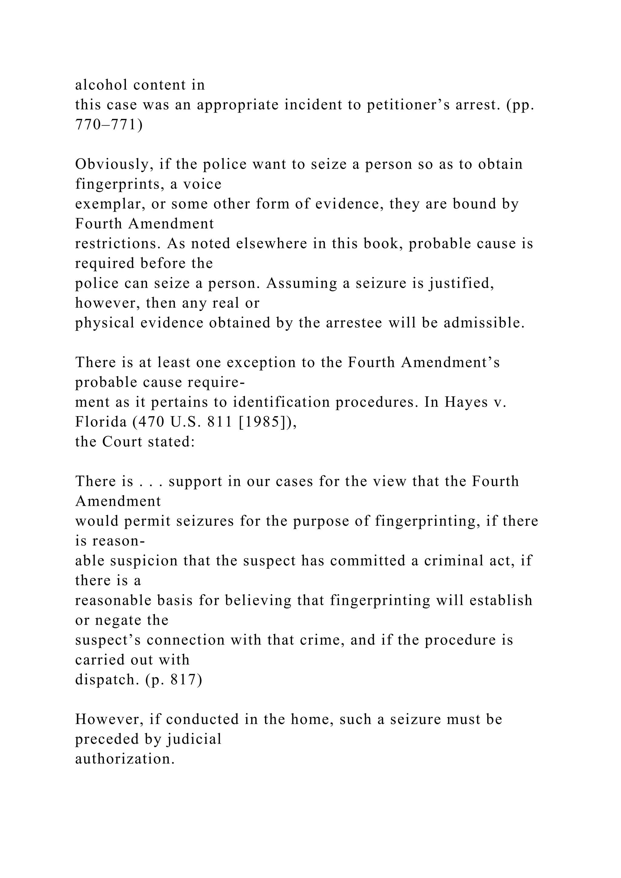alcohol content in
this case was an appropriate incident to petitioner’s arrest. (pp.
770–771)
Obviously, if the police want to seize a person so as to obtain
fingerprints, a voice
exemplar, or some other form of evidence, they are bound by
Fourth Amendment
restrictions. As noted elsewhere in this book, probable cause is
required before the
police can seize a person. Assuming a seizure is justified,
however, then any real or
physical evidence obtained by the arrestee will be admissible.
There is at least one exception to the Fourth Amendment’s
probable cause require-
ment as it pertains to identification procedures. In Hayes v.
Florida (470 U.S. 811 [1985]),
the Court stated:
There is . . . support in our cases for the view that the Fourth
Amendment
would permit seizures for the purpose of fingerprinting, if there
is reason-
able suspicion that the suspect has committed a criminal act, if
there is a
reasonable basis for believing that fingerprinting will establish
or negate the
suspect’s connection with that crime, and if the procedure is
carried out with
dispatch. (p. 817)
However, if conducted in the home, such a seizure must be
preceded by judicial
authorization.
 
