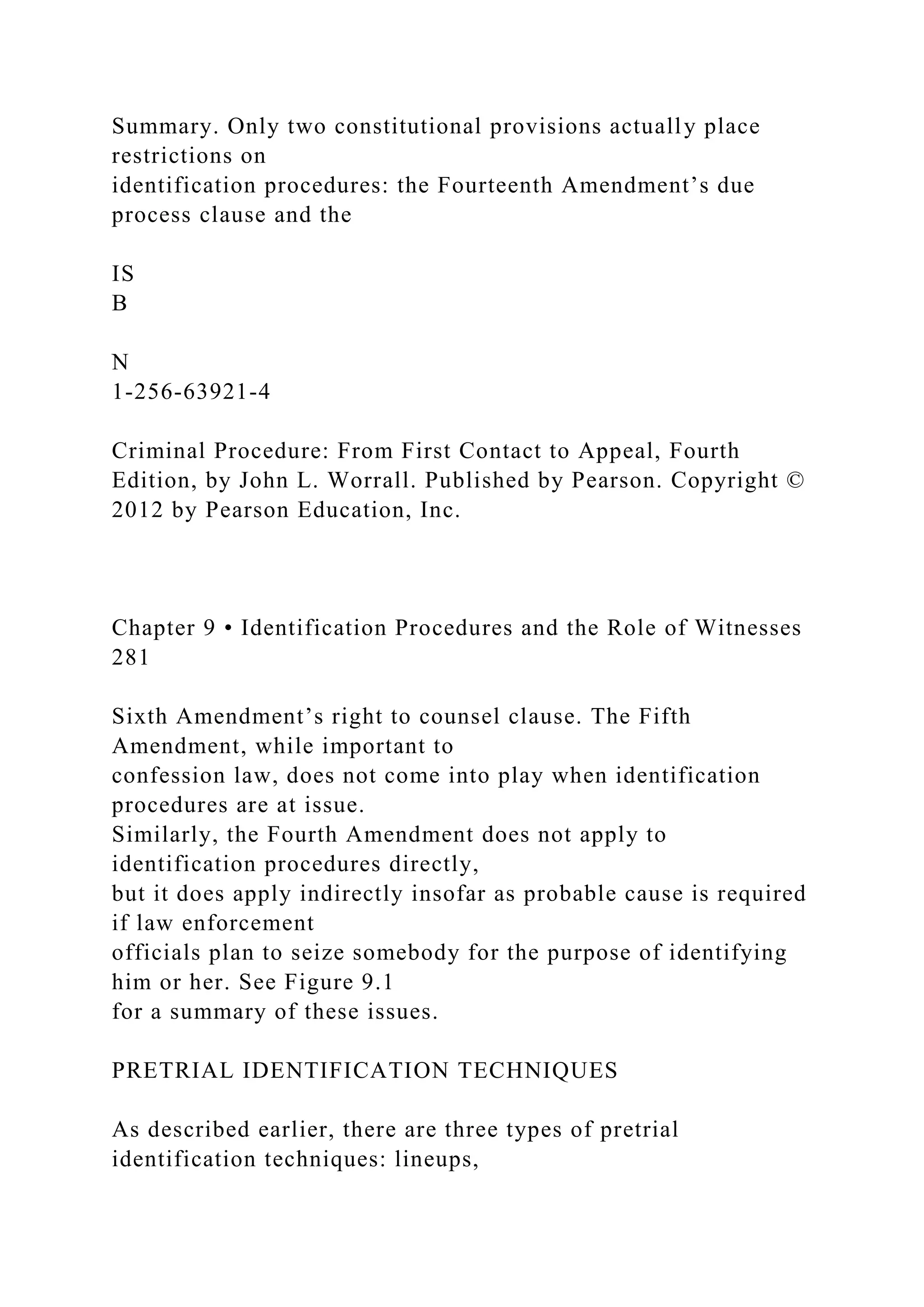 Summary. Only two constitutional provisions actually place
restrictions on
identification procedures: the Fourteenth Amendment’s due
process clause and the
IS
B
N
1-256-63921-4
Criminal Procedure: From First Contact to Appeal, Fourth
Edition, by John L. Worrall. Published by Pearson. Copyright ©
2012 by Pearson Education, Inc.
Chapter 9 • Identification Procedures and the Role of Witnesses
281
Sixth Amendment’s right to counsel clause. The Fifth
Amendment, while important to
confession law, does not come into play when identification
procedures are at issue.
Similarly, the Fourth Amendment does not apply to
identification procedures directly,
but it does apply indirectly insofar as probable cause is required
if law enforcement
officials plan to seize somebody for the purpose of identifying
him or her. See Figure 9.1
for a summary of these issues.
PRETRIAL IDENTIFICATION TECHNIQUES
As described earlier, there are three types of pretrial
identification techniques: lineups,
 