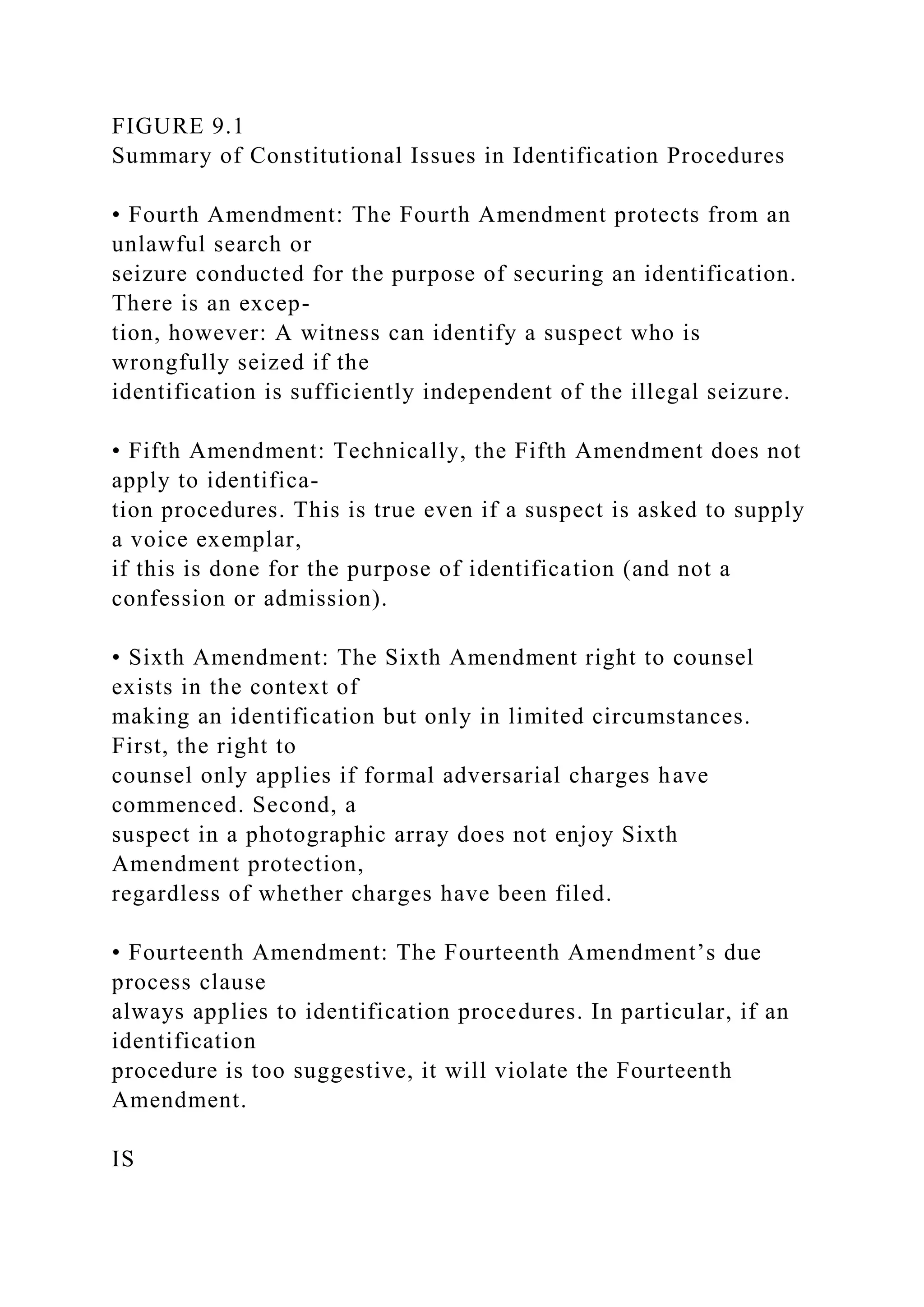 FIGURE 9.1
Summary of Constitutional Issues in Identification Procedures
• Fourth Amendment: The Fourth Amendment protects from an
unlawful search or
seizure conducted for the purpose of securing an identification.
There is an excep-
tion, however: A witness can identify a suspect who is
wrongfully seized if the
identification is sufficiently independent of the illegal seizure.
• Fifth Amendment: Technically, the Fifth Amendment does not
apply to identifica-
tion procedures. This is true even if a suspect is asked to supply
a voice exemplar,
if this is done for the purpose of identification (and not a
confession or admission).
• Sixth Amendment: The Sixth Amendment right to counsel
exists in the context of
making an identification but only in limited circumstances.
First, the right to
counsel only applies if formal adversarial charges have
commenced. Second, a
suspect in a photographic array does not enjoy Sixth
Amendment protection,
regardless of whether charges have been filed.
• Fourteenth Amendment: The Fourteenth Amendment’s due
process clause
always applies to identification procedures. In particular, if an
identification
procedure is too suggestive, it will violate the Fourteenth
Amendment.
IS
 