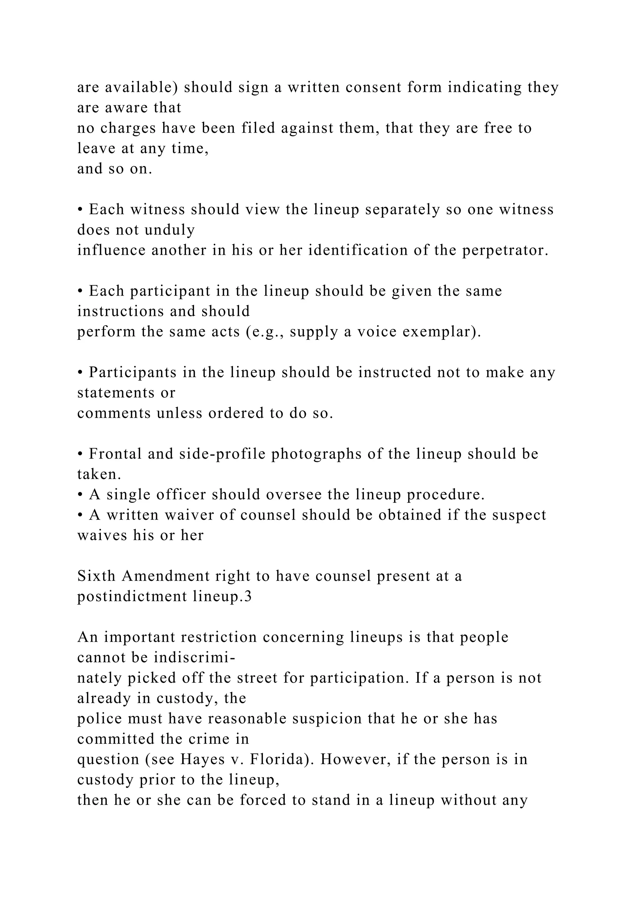 are available) should sign a written consent form indicating they
are aware that
no charges have been filed against them, that they are free to
leave at any time,
and so on.
• Each witness should view the lineup separately so one witness
does not unduly
influence another in his or her identification of the perpetrator.
• Each participant in the lineup should be given the same
instructions and should
perform the same acts (e.g., supply a voice exemplar).
• Participants in the lineup should be instructed not to make any
statements or
comments unless ordered to do so.
• Frontal and side-profile photographs of the lineup should be
taken.
• A single officer should oversee the lineup procedure.
• A written waiver of counsel should be obtained if the suspect
waives his or her
Sixth Amendment right to have counsel present at a
postindictment lineup.3
An important restriction concerning lineups is that people
cannot be indiscrimi-
nately picked off the street for participation. If a person is not
already in custody, the
police must have reasonable suspicion that he or she has
committed the crime in
question (see Hayes v. Florida). However, if the person is in
custody prior to the lineup,
then he or she can be forced to stand in a lineup without any
 
