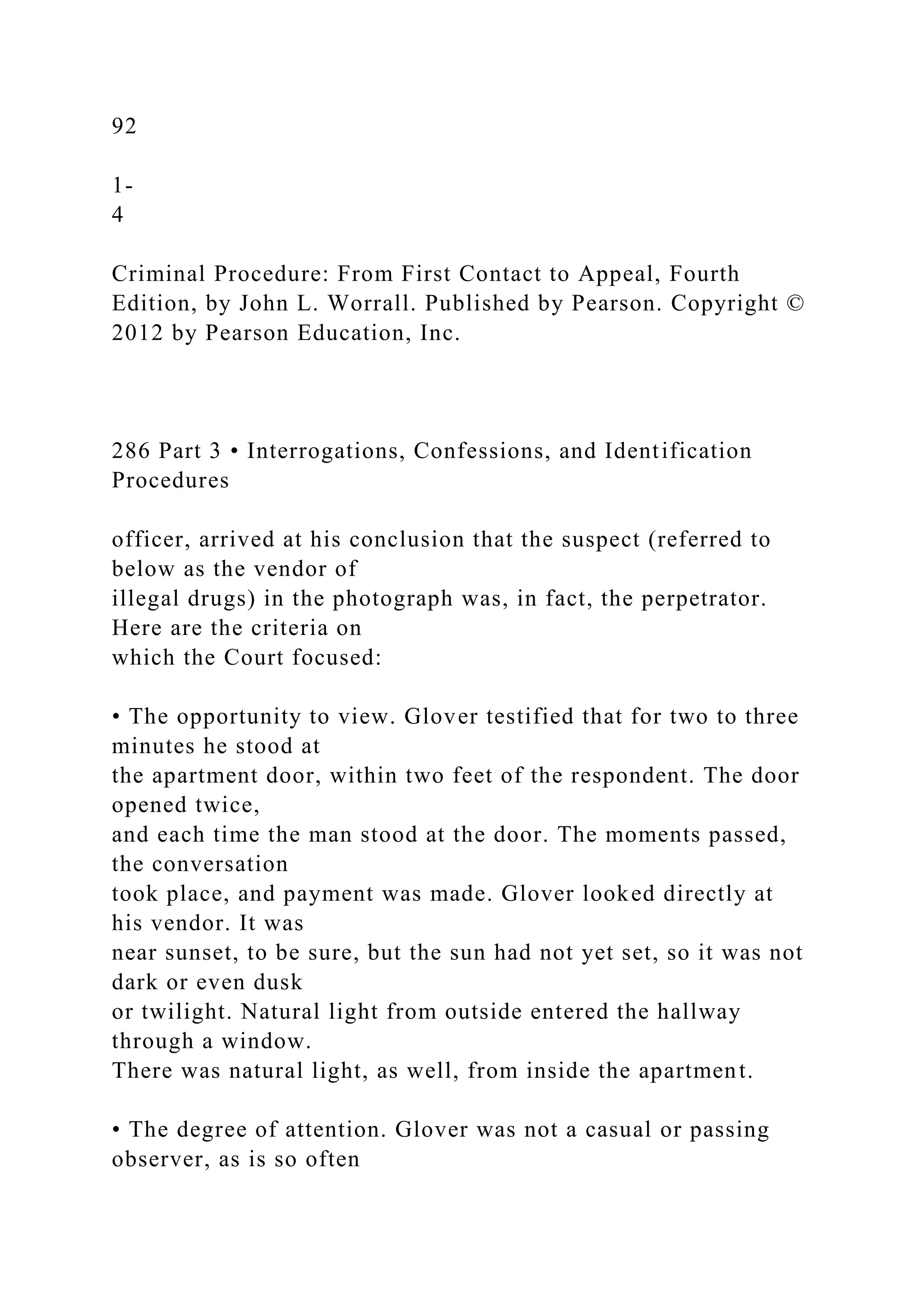 92
1-
4
Criminal Procedure: From First Contact to Appeal, Fourth
Edition, by John L. Worrall. Published by Pearson. Copyright ©
2012 by Pearson Education, Inc.
286 Part 3 • Interrogations, Confessions, and Identification
Procedures
officer, arrived at his conclusion that the suspect (referred to
below as the vendor of
illegal drugs) in the photograph was, in fact, the perpetrator.
Here are the criteria on
which the Court focused:
• The opportunity to view. Glover testified that for two to three
minutes he stood at
the apartment door, within two feet of the respondent. The door
opened twice,
and each time the man stood at the door. The moments passed,
the conversation
took place, and payment was made. Glover looked directly at
his vendor. It was
near sunset, to be sure, but the sun had not yet set, so it was not
dark or even dusk
or twilight. Natural light from outside entered the hallway
through a window.
There was natural light, as well, from inside the apartment.
• The degree of attention. Glover was not a casual or passing
observer, as is so often
 