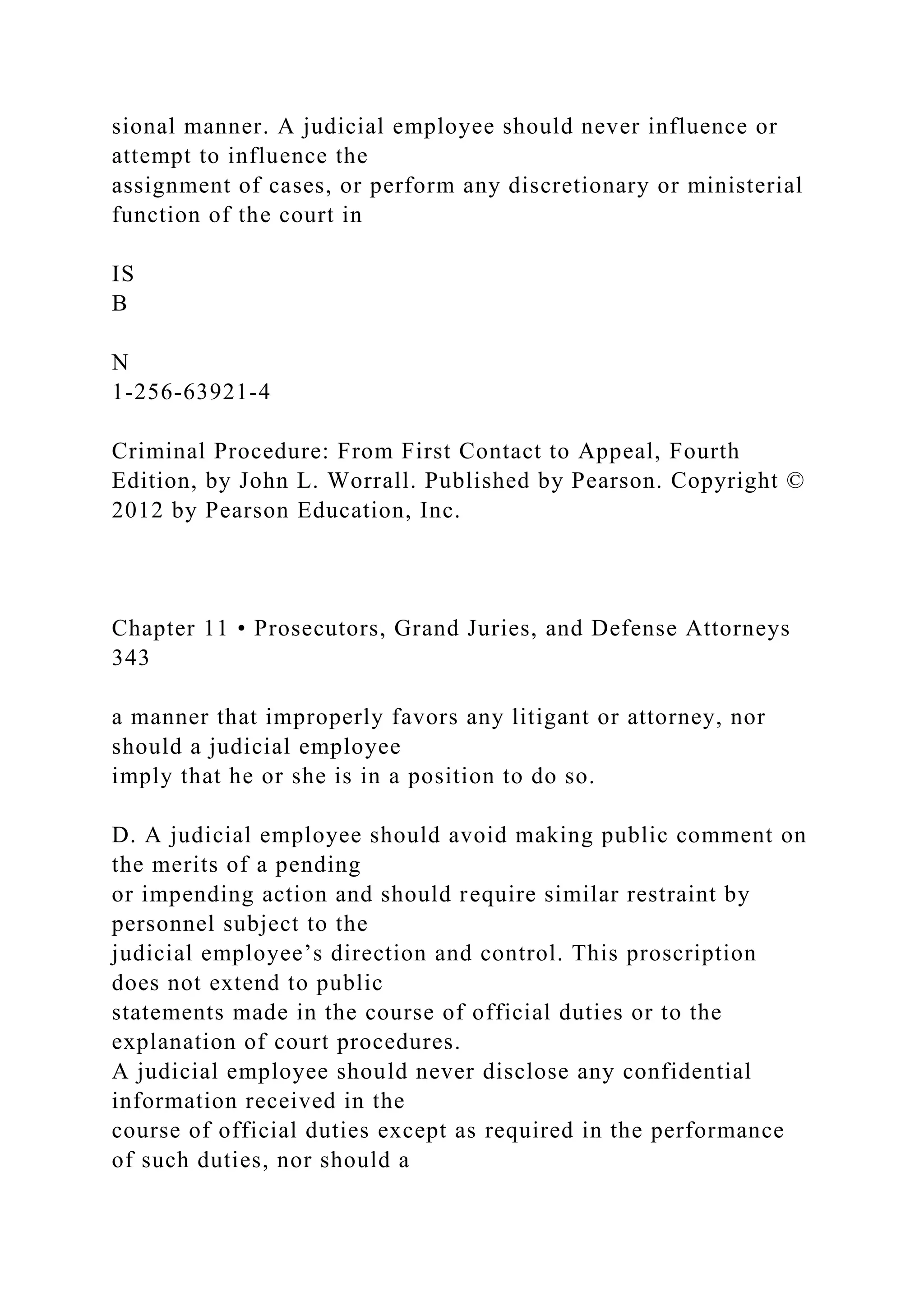 sional manner. A judicial employee should never influence or
attempt to influence the
assignment of cases, or perform any discretionary or ministerial
function of the court in
IS
B
N
1-256-63921-4
Criminal Procedure: From First Contact to Appeal, Fourth
Edition, by John L. Worrall. Published by Pearson. Copyright ©
2012 by Pearson Education, Inc.
Chapter 11 • Prosecutors, Grand Juries, and Defense Attorneys
343
a manner that improperly favors any litigant or attorney, nor
should a judicial employee
imply that he or she is in a position to do so.
D. A judicial employee should avoid making public comment on
the merits of a pending
or impending action and should require similar restraint by
personnel subject to the
judicial employee’s direction and control. This proscription
does not extend to public
statements made in the course of official duties or to the
explanation of court procedures.
A judicial employee should never disclose any confidential
information received in the
course of official duties except as required in the performance
of such duties, nor should a
 
