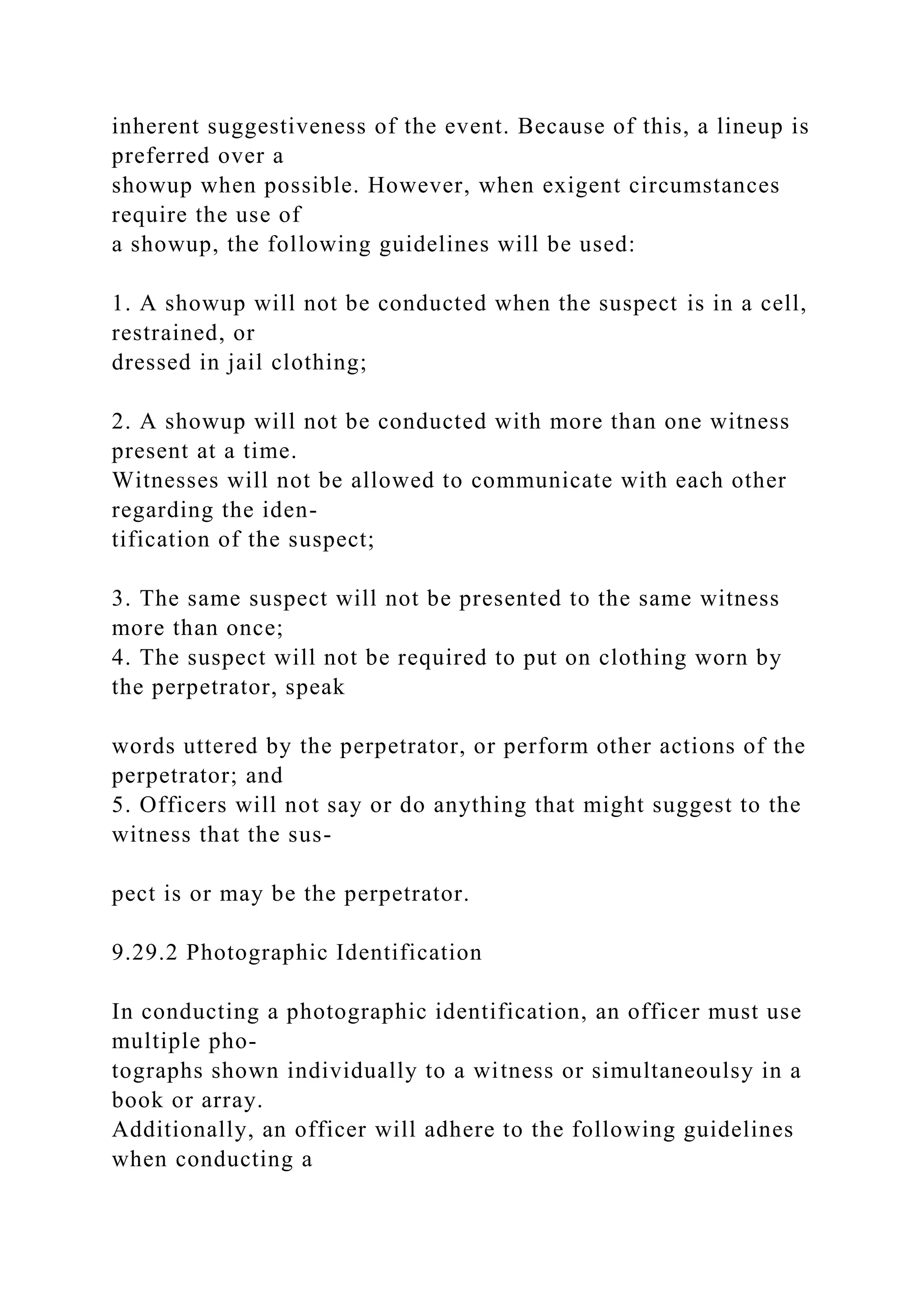 inherent suggestiveness of the event. Because of this, a lineup is
preferred over a
showup when possible. However, when exigent circumstances
require the use of
a showup, the following guidelines will be used:
1. A showup will not be conducted when the suspect is in a cell,
restrained, or
dressed in jail clothing;
2. A showup will not be conducted with more than one witness
present at a time.
Witnesses will not be allowed to communicate with each other
regarding the iden-
tification of the suspect;
3. The same suspect will not be presented to the same witness
more than once;
4. The suspect will not be required to put on clothing worn by
the perpetrator, speak
words uttered by the perpetrator, or perform other actions of the
perpetrator; and
5. Officers will not say or do anything that might suggest to the
witness that the sus-
pect is or may be the perpetrator.
9.29.2 Photographic Identification
In conducting a photographic identification, an officer must use
multiple pho-
tographs shown individually to a witness or simultaneoulsy in a
book or array.
Additionally, an officer will adhere to the following guidelines
when conducting a
 