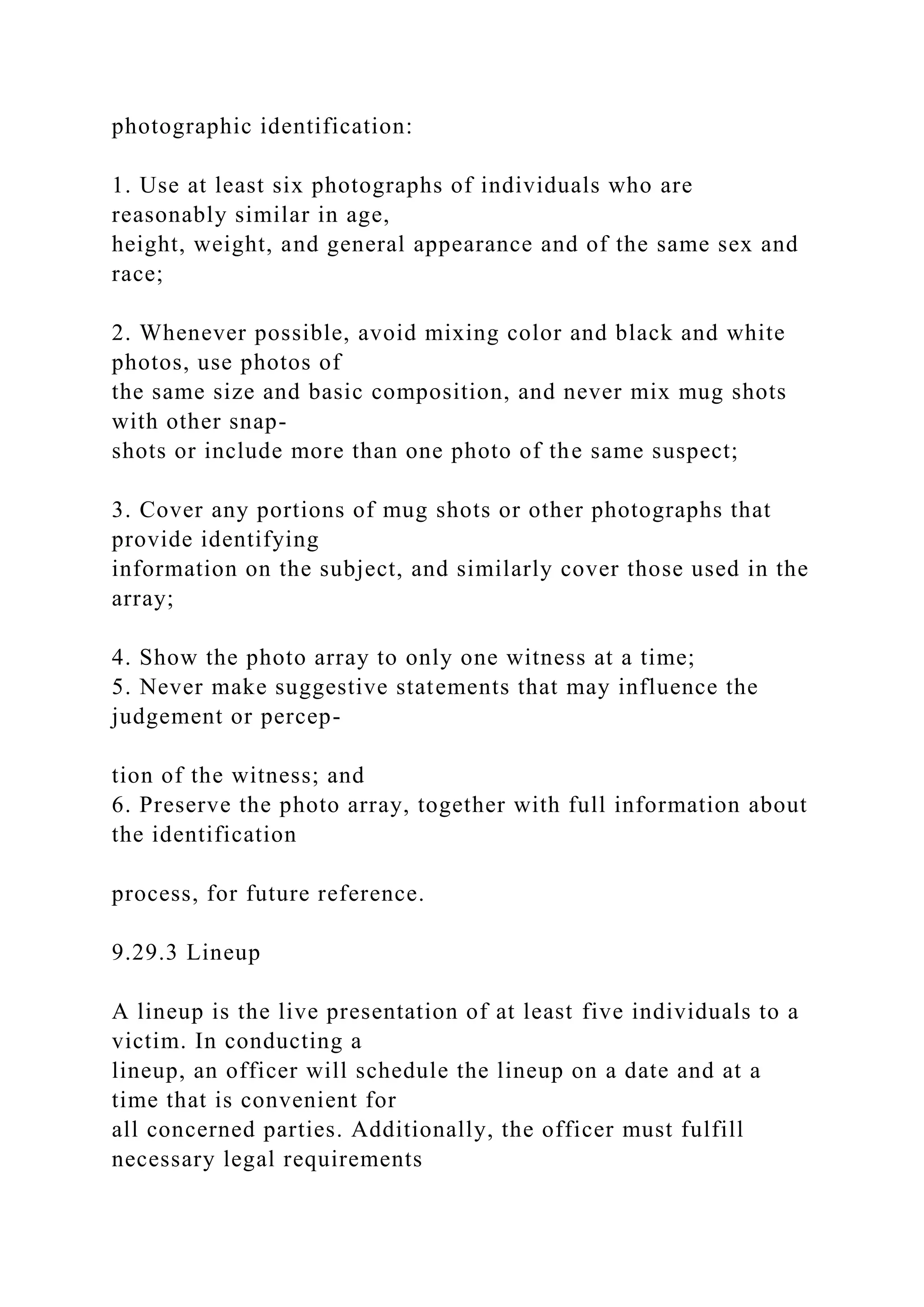 photographic identification:
1. Use at least six photographs of individuals who are
reasonably similar in age,
height, weight, and general appearance and of the same sex and
race;
2. Whenever possible, avoid mixing color and black and white
photos, use photos of
the same size and basic composition, and never mix mug shots
with other snap-
shots or include more than one photo of the same suspect;
3. Cover any portions of mug shots or other photographs that
provide identifying
information on the subject, and similarly cover those used in the
array;
4. Show the photo array to only one witness at a time;
5. Never make suggestive statements that may influence the
judgement or percep-
tion of the witness; and
6. Preserve the photo array, together with full information about
the identification
process, for future reference.
9.29.3 Lineup
A lineup is the live presentation of at least five individuals to a
victim. In conducting a
lineup, an officer will schedule the lineup on a date and at a
time that is convenient for
all concerned parties. Additionally, the officer must fulfill
necessary legal requirements
 