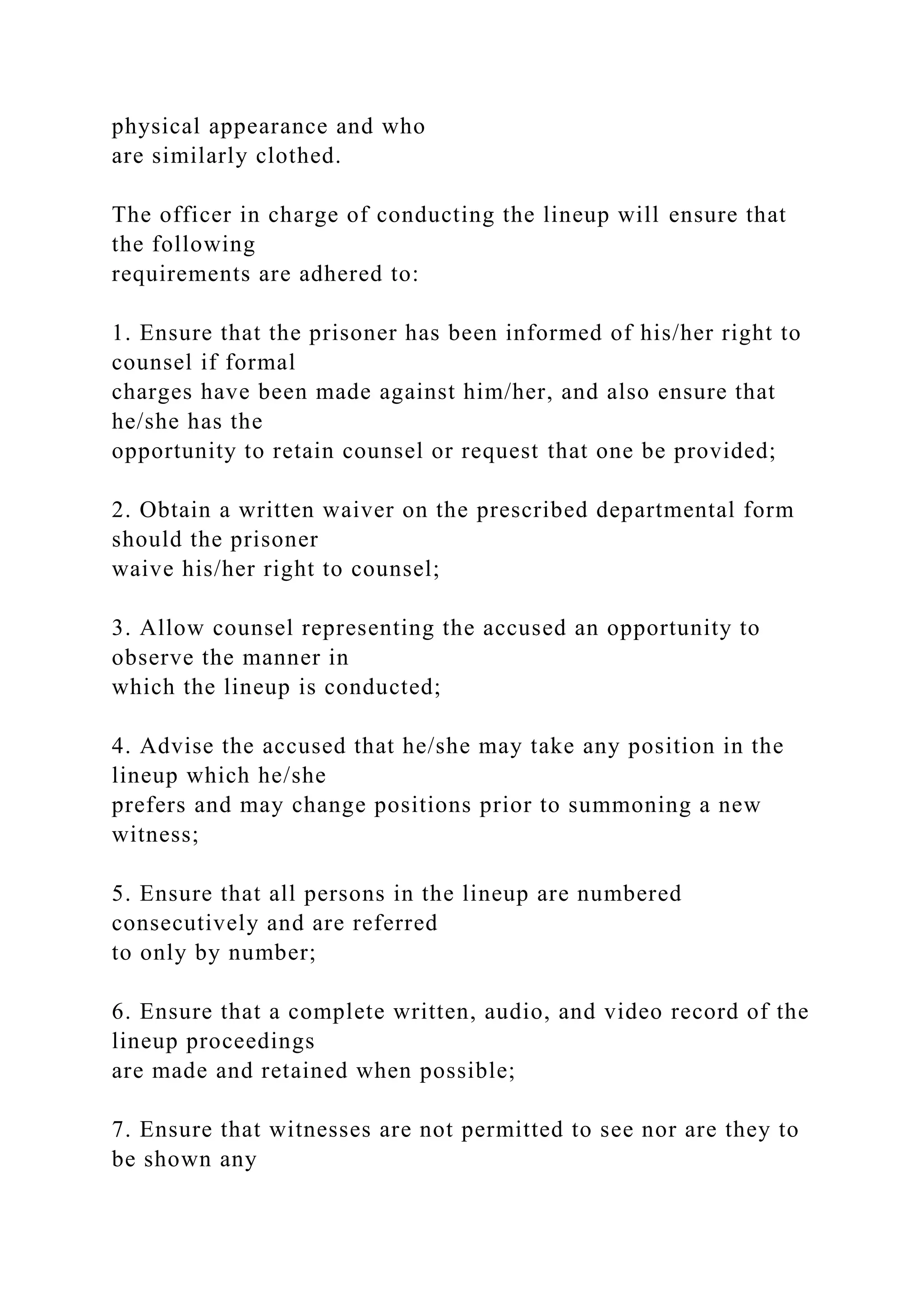 physical appearance and who
are similarly clothed.
The officer in charge of conducting the lineup will ensure that
the following
requirements are adhered to:
1. Ensure that the prisoner has been informed of his/her right to
counsel if formal
charges have been made against him/her, and also ensure that
he/she has the
opportunity to retain counsel or request that one be provided;
2. Obtain a written waiver on the prescribed departmental form
should the prisoner
waive his/her right to counsel;
3. Allow counsel representing the accused an opportunity to
observe the manner in
which the lineup is conducted;
4. Advise the accused that he/she may take any position in the
lineup which he/she
prefers and may change positions prior to summoning a new
witness;
5. Ensure that all persons in the lineup are numbered
consecutively and are referred
to only by number;
6. Ensure that a complete written, audio, and video record of the
lineup proceedings
are made and retained when possible;
7. Ensure that witnesses are not permitted to see nor are they to
be shown any
 