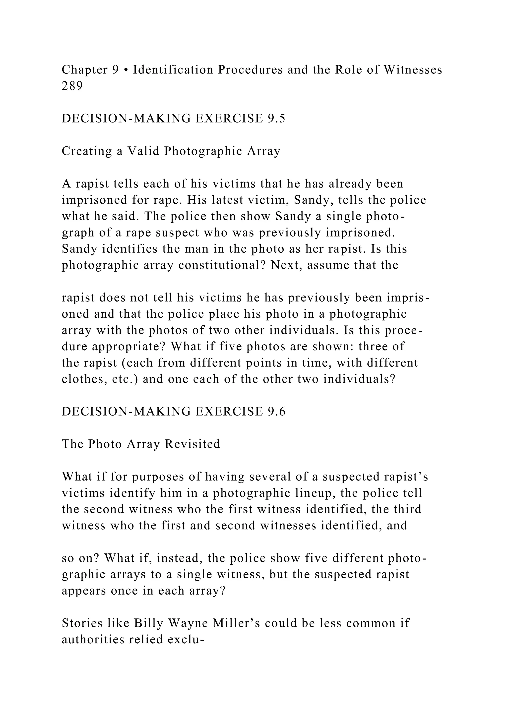 Chapter 9 • Identification Procedures and the Role of Witnesses
289
DECISION-MAKING EXERCISE 9.5
Creating a Valid Photographic Array
A rapist tells each of his victims that he has already been
imprisoned for rape. His latest victim, Sandy, tells the police
what he said. The police then show Sandy a single photo-
graph of a rape suspect who was previously imprisoned.
Sandy identifies the man in the photo as her rapist. Is this
photographic array constitutional? Next, assume that the
rapist does not tell his victims he has previously been impris-
oned and that the police place his photo in a photographic
array with the photos of two other individuals. Is this proce-
dure appropriate? What if five photos are shown: three of
the rapist (each from different points in time, with different
clothes, etc.) and one each of the other two individuals?
DECISION-MAKING EXERCISE 9.6
The Photo Array Revisited
What if for purposes of having several of a suspected rapist’s
victims identify him in a photographic lineup, the police tell
the second witness who the first witness identified, the third
witness who the first and second witnesses identified, and
so on? What if, instead, the police show five different photo-
graphic arrays to a single witness, but the suspected rapist
appears once in each array?
Stories like Billy Wayne Miller’s could be less common if
authorities relied exclu-
 