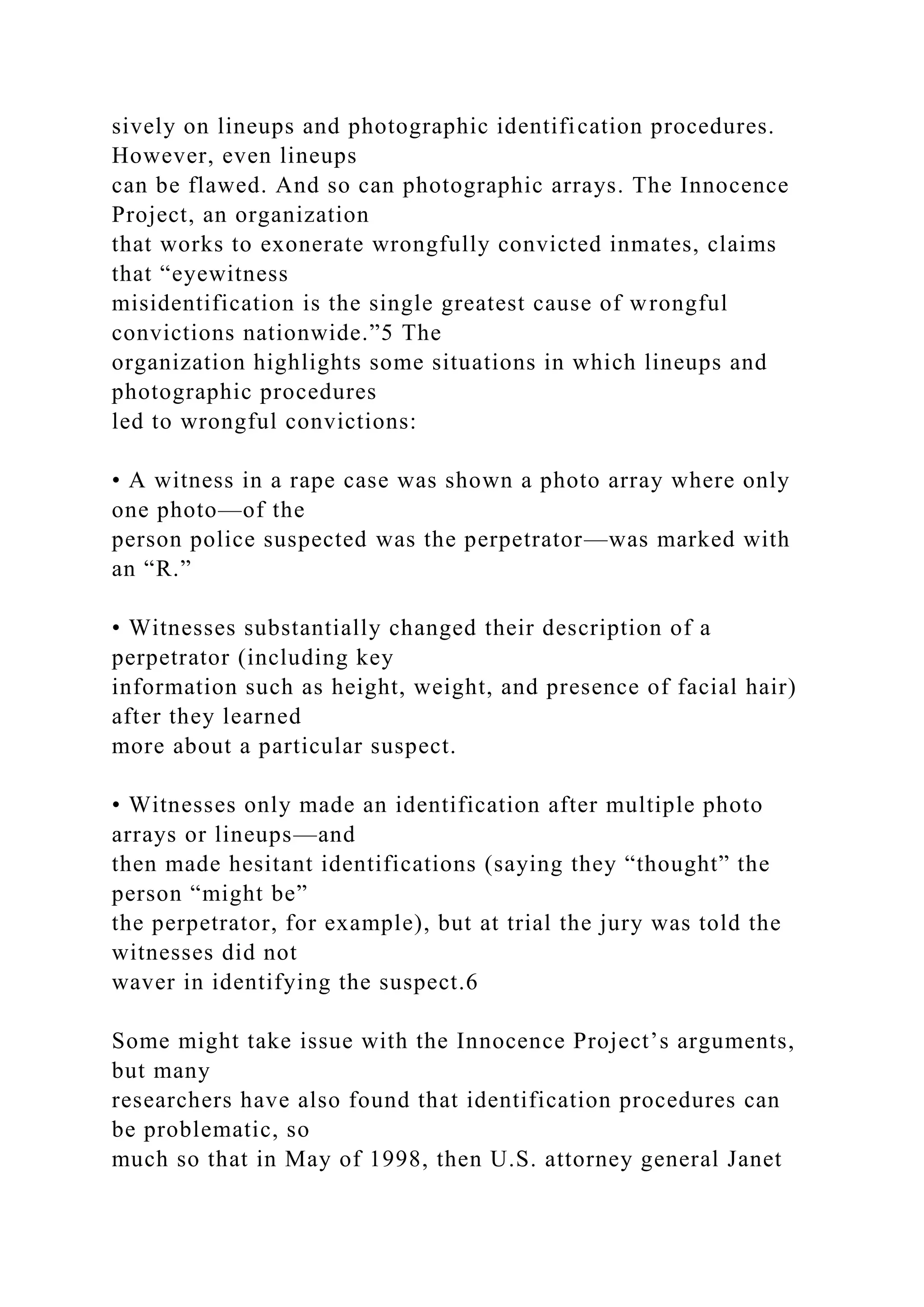 sively on lineups and photographic identification procedures.
However, even lineups
can be flawed. And so can photographic arrays. The Innocence
Project, an organization
that works to exonerate wrongfully convicted inmates, claims
that “eyewitness
misidentification is the single greatest cause of wrongful
convictions nationwide.”5 The
organization highlights some situations in which lineups and
photographic procedures
led to wrongful convictions:
• A witness in a rape case was shown a photo array where only
one photo—of the
person police suspected was the perpetrator—was marked with
an “R.”
• Witnesses substantially changed their description of a
perpetrator (including key
information such as height, weight, and presence of facial hair)
after they learned
more about a particular suspect.
• Witnesses only made an identification after multiple photo
arrays or lineups—and
then made hesitant identifications (saying they “thought” the
person “might be”
the perpetrator, for example), but at trial the jury was told the
witnesses did not
waver in identifying the suspect.6
Some might take issue with the Innocence Project’s arguments,
but many
researchers have also found that identification procedures can
be problematic, so
much so that in May of 1998, then U.S. attorney general Janet
 