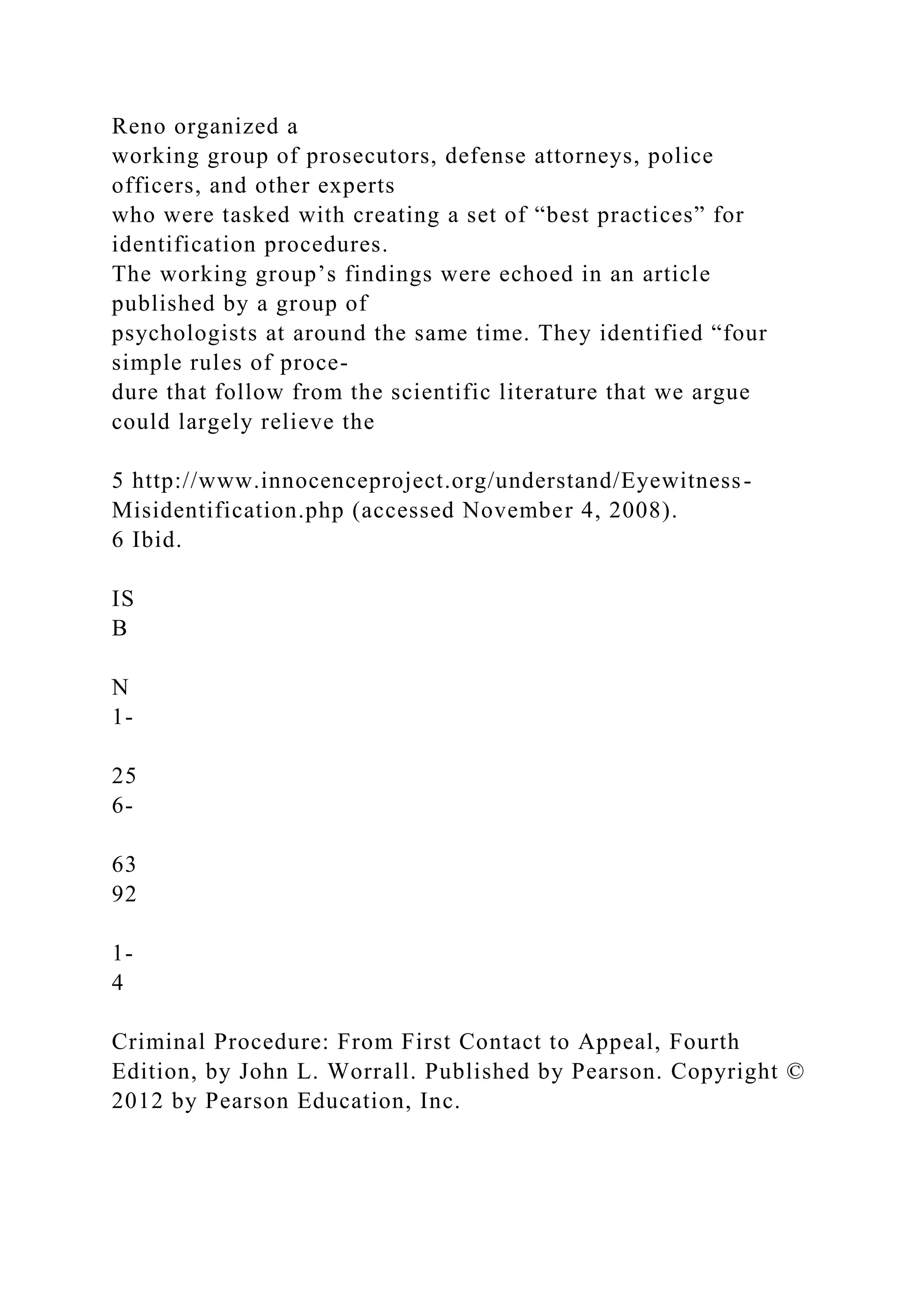 Reno organized a
working group of prosecutors, defense attorneys, police
officers, and other experts
who were tasked with creating a set of “best practices” for
identification procedures.
The working group’s findings were echoed in an article
published by a group of
psychologists at around the same time. They identified “four
simple rules of proce-
dure that follow from the scientific literature that we argue
could largely relieve the
5 http://www.innocenceproject.org/understand/Eyewitness-
Misidentification.php (accessed November 4, 2008).
6 Ibid.
IS
B
N
1-
25
6-
63
92
1-
4
Criminal Procedure: From First Contact to Appeal, Fourth
Edition, by John L. Worrall. Published by Pearson. Copyright ©
2012 by Pearson Education, Inc.
 