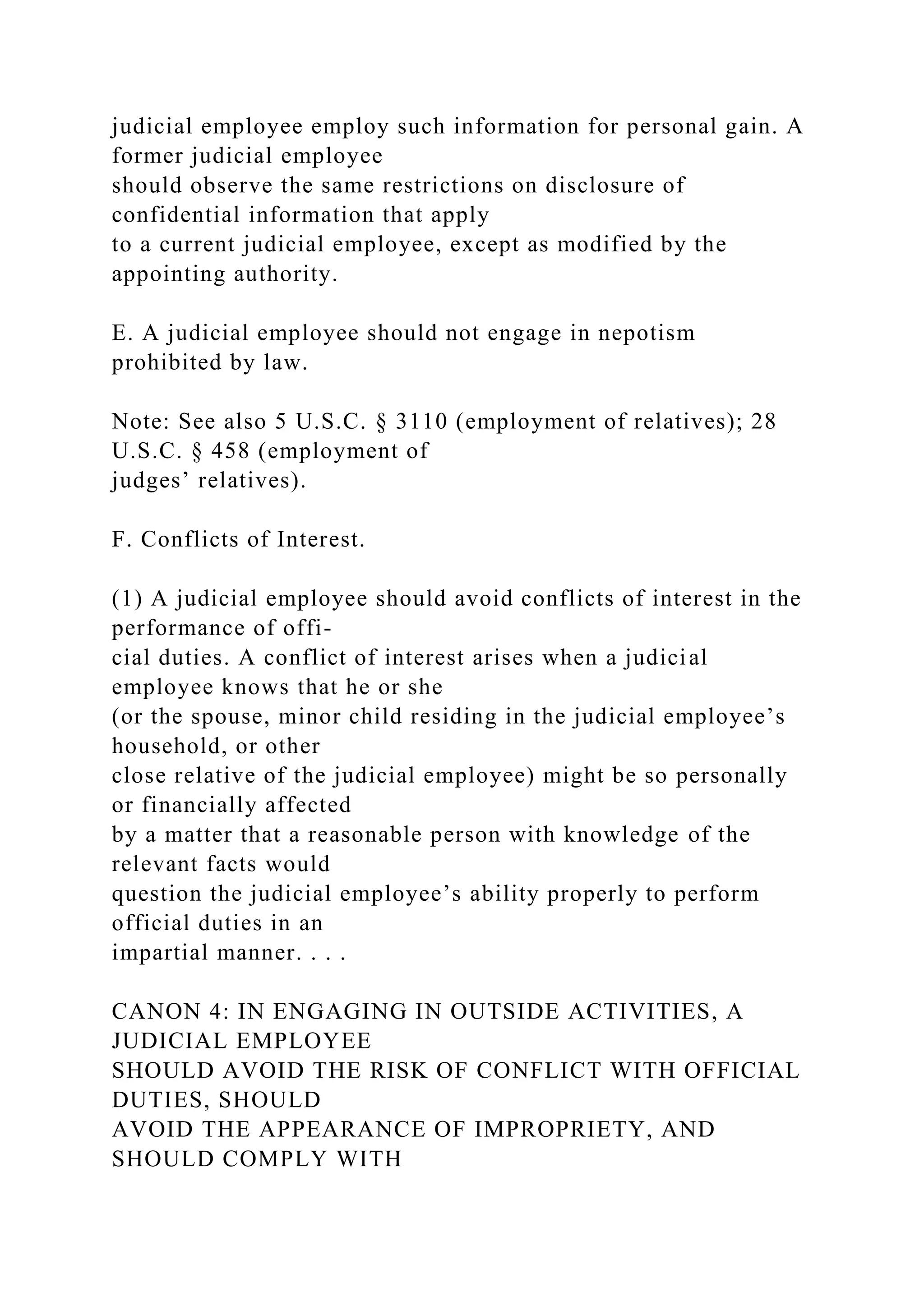judicial employee employ such information for personal gain. A
former judicial employee
should observe the same restrictions on disclosure of
confidential information that apply
to a current judicial employee, except as modified by the
appointing authority.
E. A judicial employee should not engage in nepotism
prohibited by law.
Note: See also 5 U.S.C. § 3110 (employment of relatives); 28
U.S.C. § 458 (employment of
judges’ relatives).
F. Conflicts of Interest.
(1) A judicial employee should avoid conflicts of interest in the
performance of offi-
cial duties. A conflict of interest arises when a judicial
employee knows that he or she
(or the spouse, minor child residing in the judicial employee’s
household, or other
close relative of the judicial employee) might be so personally
or financially affected
by a matter that a reasonable person with knowledge of the
relevant facts would
question the judicial employee’s ability properly to perform
official duties in an
impartial manner. . . .
CANON 4: IN ENGAGING IN OUTSIDE ACTIVITIES, A
JUDICIAL EMPLOYEE
SHOULD AVOID THE RISK OF CONFLICT WITH OFFICIAL
DUTIES, SHOULD
AVOID THE APPEARANCE OF IMPROPRIETY, AND
SHOULD COMPLY WITH
 