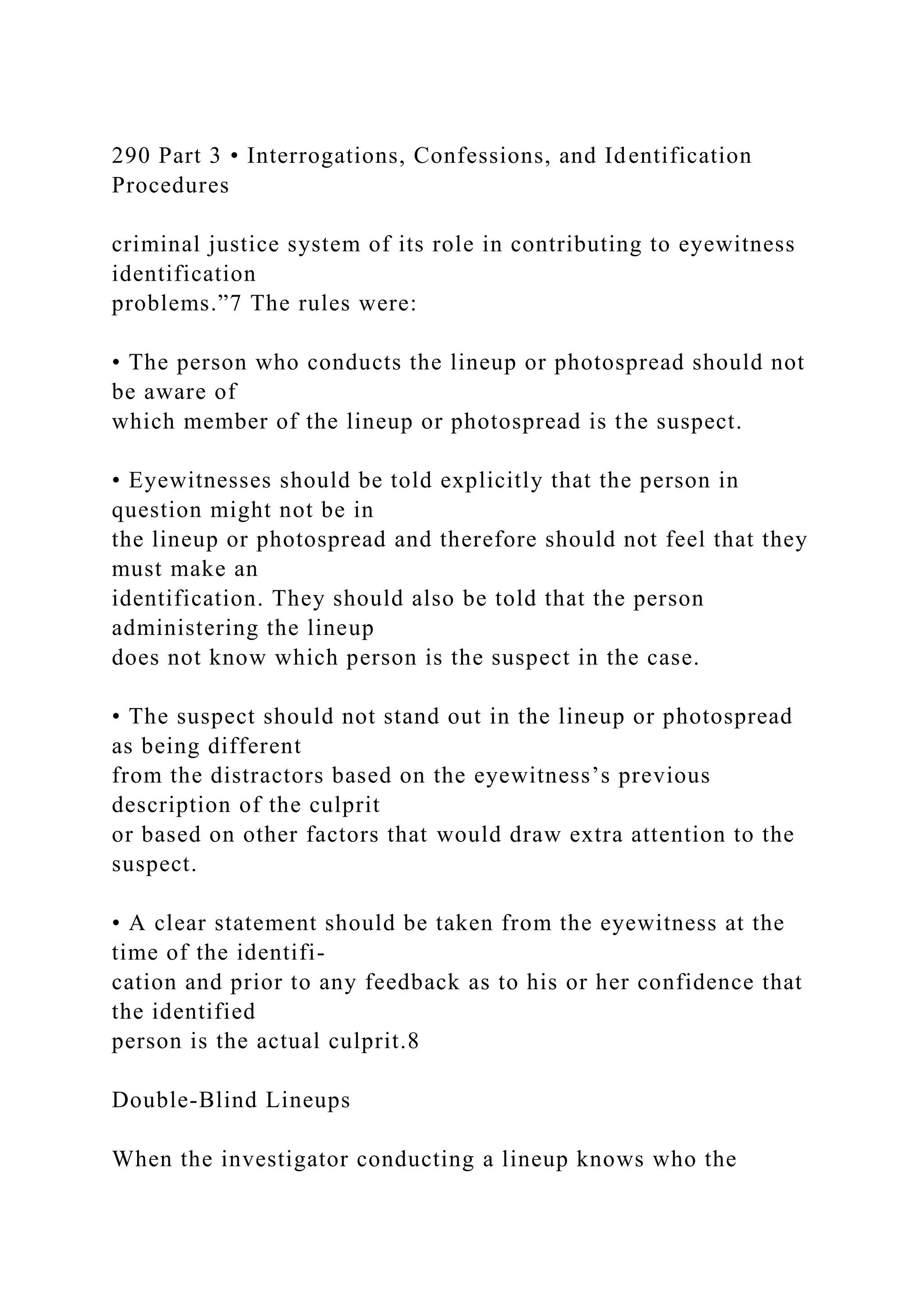 290 Part 3 • Interrogations, Confessions, and Identification
Procedures
criminal justice system of its role in contributing to eyewitness
identification
problems.”7 The rules were:
• The person who conducts the lineup or photospread should not
be aware of
which member of the lineup or photospread is the suspect.
• Eyewitnesses should be told explicitly that the person in
question might not be in
the lineup or photospread and therefore should not feel that they
must make an
identification. They should also be told that the person
administering the lineup
does not know which person is the suspect in the case.
• The suspect should not stand out in the lineup or photospread
as being different
from the distractors based on the eyewitness’s previous
description of the culprit
or based on other factors that would draw extra attention to the
suspect.
• A clear statement should be taken from the eyewitness at the
time of the identifi-
cation and prior to any feedback as to his or her confidence that
the identified
person is the actual culprit.8
Double-Blind Lineups
When the investigator conducting a lineup knows who the
 
