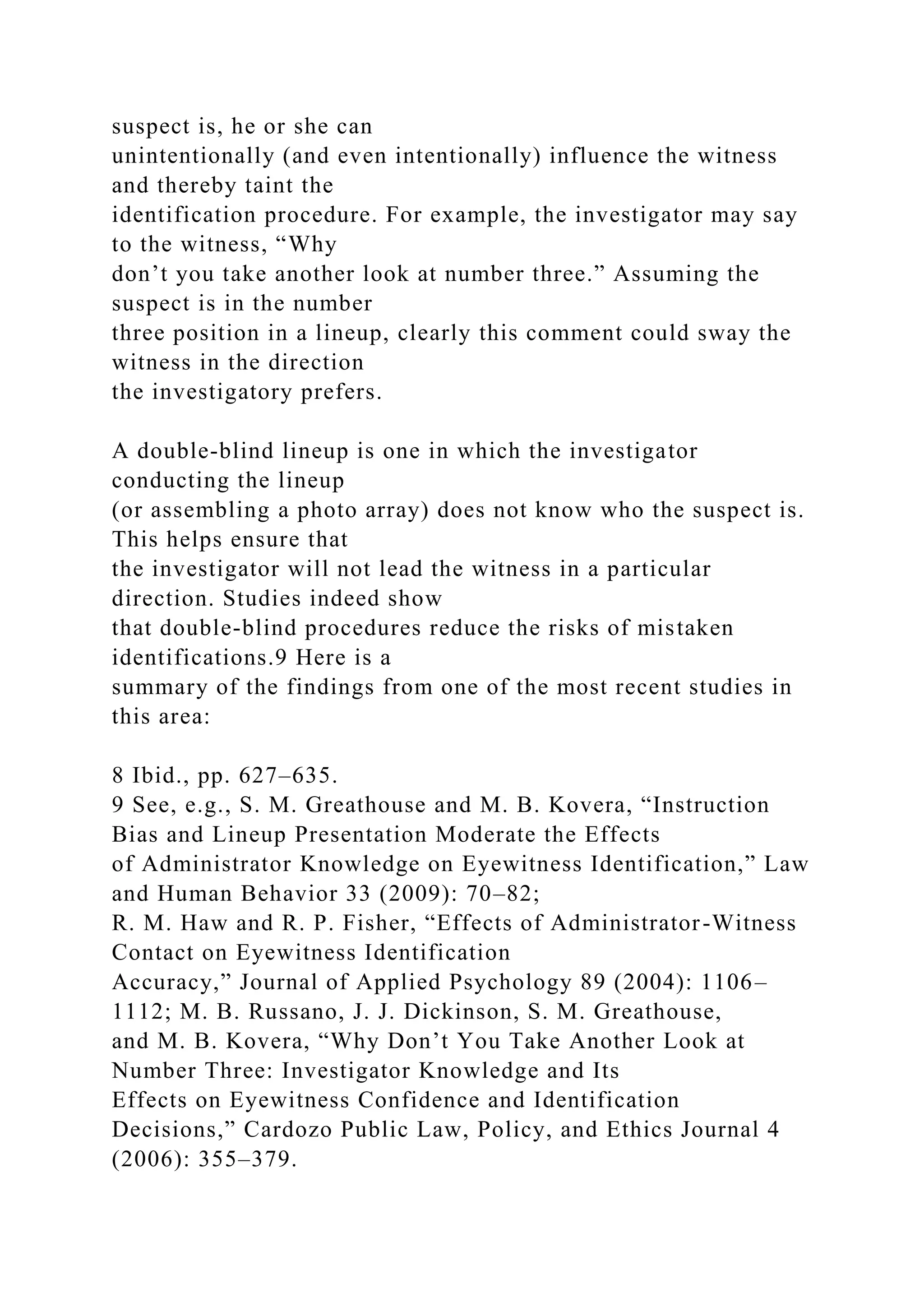 suspect is, he or she can
unintentionally (and even intentionally) influence the witness
and thereby taint the
identification procedure. For example, the investigator may say
to the witness, “Why
don’t you take another look at number three.” Assuming the
suspect is in the number
three position in a lineup, clearly this comment could sway the
witness in the direction
the investigatory prefers.
A double-blind lineup is one in which the investigator
conducting the lineup
(or assembling a photo array) does not know who the suspect is.
This helps ensure that
the investigator will not lead the witness in a particular
direction. Studies indeed show
that double-blind procedures reduce the risks of mistaken
identifications.9 Here is a
summary of the findings from one of the most recent studies in
this area:
8 Ibid., pp. 627–635.
9 See, e.g., S. M. Greathouse and M. B. Kovera, “Instruction
Bias and Lineup Presentation Moderate the Effects
of Administrator Knowledge on Eyewitness Identification,” Law
and Human Behavior 33 (2009): 70–82;
R. M. Haw and R. P. Fisher, “Effects of Administrator-Witness
Contact on Eyewitness Identification
Accuracy,” Journal of Applied Psychology 89 (2004): 1106–
1112; M. B. Russano, J. J. Dickinson, S. M. Greathouse,
and M. B. Kovera, “Why Don’t You Take Another Look at
Number Three: Investigator Knowledge and Its
Effects on Eyewitness Confidence and Identification
Decisions,” Cardozo Public Law, Policy, and Ethics Journal 4
(2006): 355–379.
 