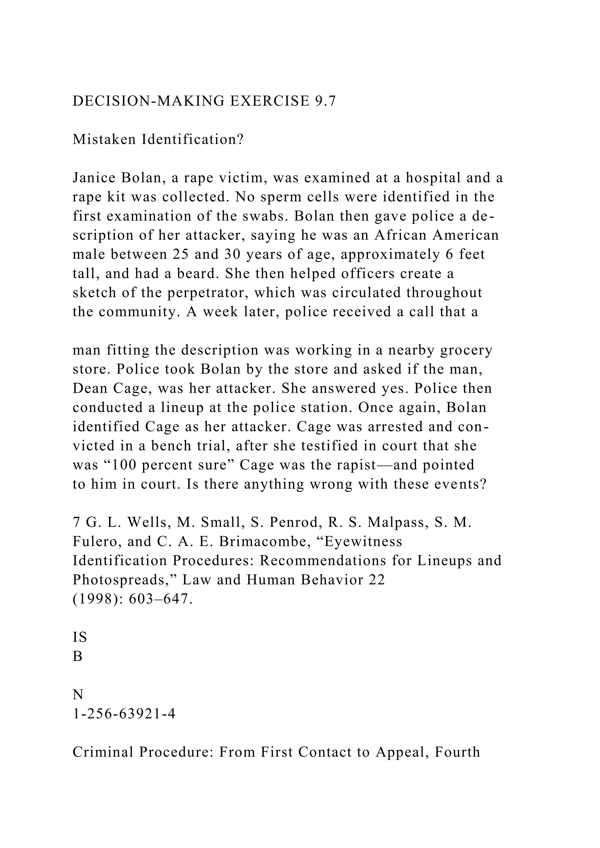 DECISION-MAKING EXERCISE 9.7
Mistaken Identification?
Janice Bolan, a rape victim, was examined at a hospital and a
rape kit was collected. No sperm cells were identified in the
first examination of the swabs. Bolan then gave police a de-
scription of her attacker, saying he was an African American
male between 25 and 30 years of age, approximately 6 feet
tall, and had a beard. She then helped officers create a
sketch of the perpetrator, which was circulated throughout
the community. A week later, police received a call that a
man fitting the description was working in a nearby grocery
store. Police took Bolan by the store and asked if the man,
Dean Cage, was her attacker. She answered yes. Police then
conducted a lineup at the police station. Once again, Bolan
identified Cage as her attacker. Cage was arrested and con-
victed in a bench trial, after she testified in court that she
was “100 percent sure” Cage was the rapist—and pointed
to him in court. Is there anything wrong with these events?
7 G. L. Wells, M. Small, S. Penrod, R. S. Malpass, S. M.
Fulero, and C. A. E. Brimacombe, “Eyewitness
Identification Procedures: Recommendations for Lineups and
Photospreads,” Law and Human Behavior 22
(1998): 603–647.
IS
B
N
1-256-63921-4
Criminal Procedure: From First Contact to Appeal, Fourth
 