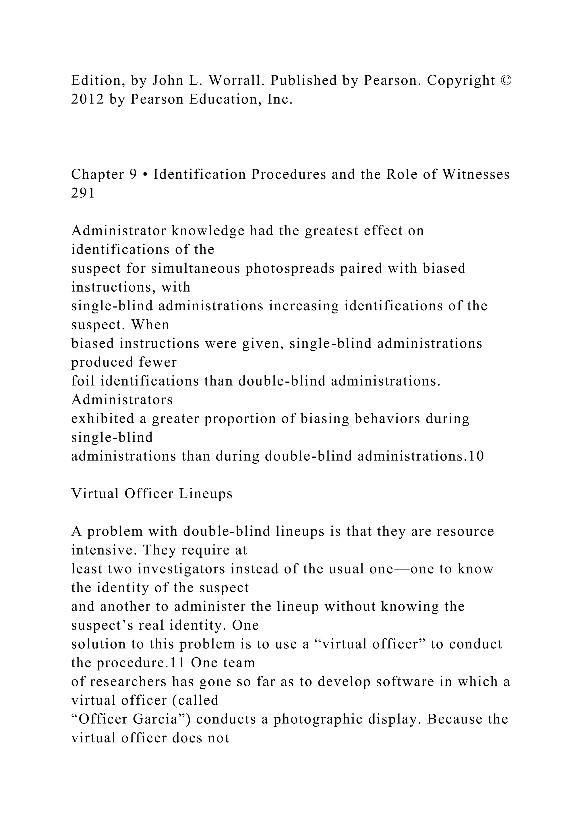 Edition, by John L. Worrall. Published by Pearson. Copyright ©
2012 by Pearson Education, Inc.
Chapter 9 • Identification Procedures and the Role of Witnesses
291
Administrator knowledge had the greatest effect on
identifications of the
suspect for simultaneous photospreads paired with biased
instructions, with
single-blind administrations increasing identifications of the
suspect. When
biased instructions were given, single-blind administrations
produced fewer
foil identifications than double-blind administrations.
Administrators
exhibited a greater proportion of biasing behaviors during
single-blind
administrations than during double-blind administrations.10
Virtual Officer Lineups
A problem with double-blind lineups is that they are resource
intensive. They require at
least two investigators instead of the usual one—one to know
the identity of the suspect
and another to administer the lineup without knowing the
suspect’s real identity. One
solution to this problem is to use a “virtual officer” to conduct
the procedure.11 One team
of researchers has gone so far as to develop software in which a
virtual officer (called
“Officer Garcia”) conducts a photographic display. Because the
virtual officer does not
 