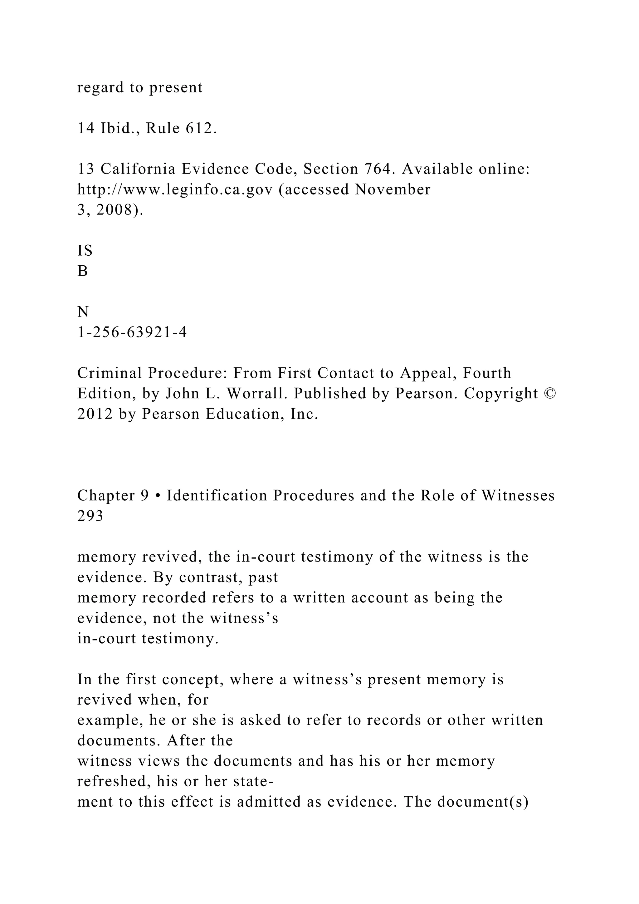 regard to present
14 Ibid., Rule 612.
13 California Evidence Code, Section 764. Available online:
http://www.leginfo.ca.gov (accessed November
3, 2008).
IS
B
N
1-256-63921-4
Criminal Procedure: From First Contact to Appeal, Fourth
Edition, by John L. Worrall. Published by Pearson. Copyright ©
2012 by Pearson Education, Inc.
Chapter 9 • Identification Procedures and the Role of Witnesses
293
memory revived, the in-court testimony of the witness is the
evidence. By contrast, past
memory recorded refers to a written account as being the
evidence, not the witness’s
in-court testimony.
In the first concept, where a witness’s present memory is
revived when, for
example, he or she is asked to refer to records or other written
documents. After the
witness views the documents and has his or her memory
refreshed, his or her state-
ment to this effect is admitted as evidence. The document(s)
 