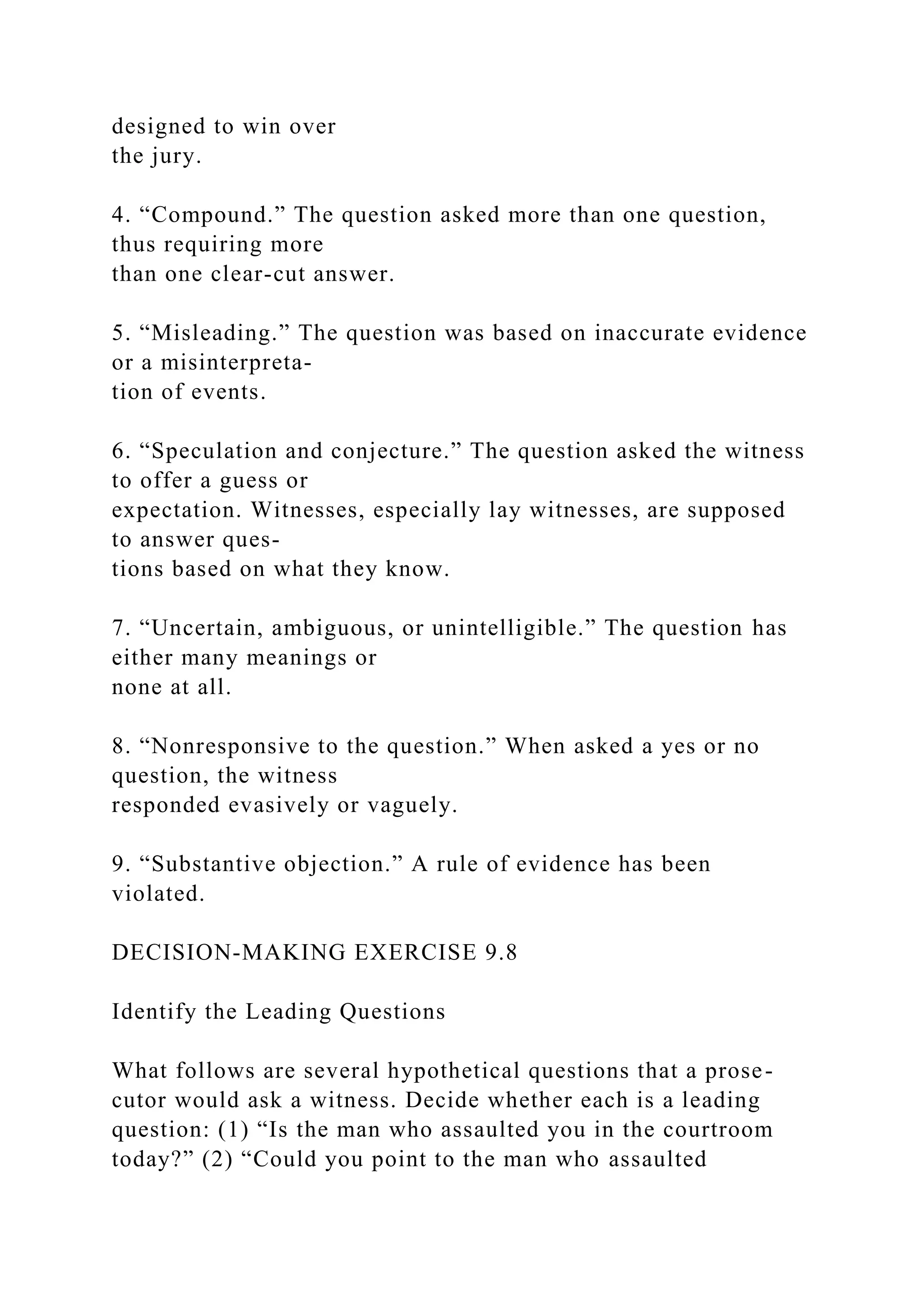 designed to win over
the jury.
4. “Compound.” The question asked more than one question,
thus requiring more
than one clear-cut answer.
5. “Misleading.” The question was based on inaccurate evidence
or a misinterpreta-
tion of events.
6. “Speculation and conjecture.” The question asked the witness
to offer a guess or
expectation. Witnesses, especially lay witnesses, are supposed
to answer ques-
tions based on what they know.
7. “Uncertain, ambiguous, or unintelligible.” The question has
either many meanings or
none at all.
8. “Nonresponsive to the question.” When asked a yes or no
question, the witness
responded evasively or vaguely.
9. “Substantive objection.” A rule of evidence has been
violated.
DECISION-MAKING EXERCISE 9.8
Identify the Leading Questions
What follows are several hypothetical questions that a prose-
cutor would ask a witness. Decide whether each is a leading
question: (1) “Is the man who assaulted you in the courtroom
today?” (2) “Could you point to the man who assaulted
 