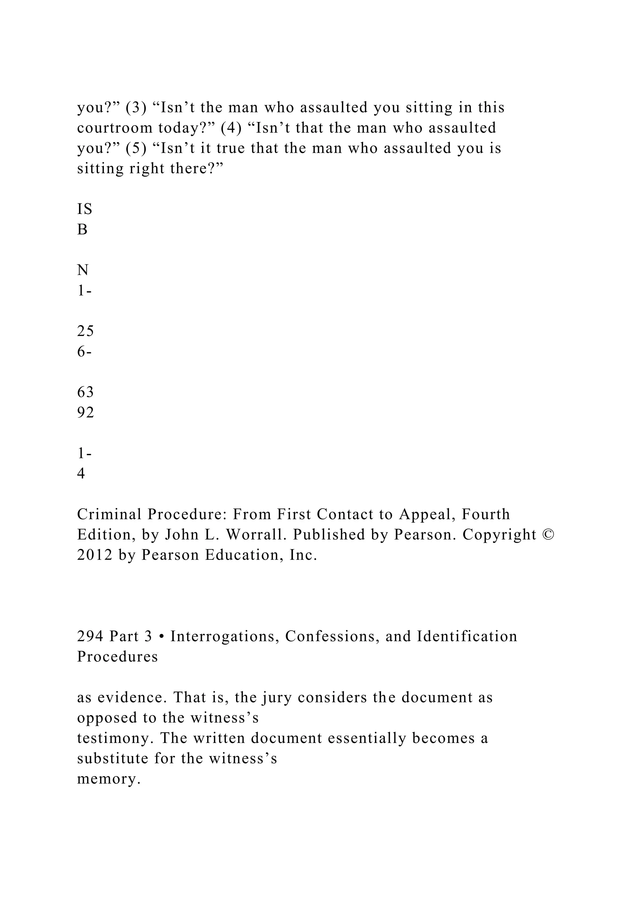 you?” (3) “Isn’t the man who assaulted you sitting in this
courtroom today?” (4) “Isn’t that the man who assaulted
you?” (5) “Isn’t it true that the man who assaulted you is
sitting right there?”
IS
B
N
1-
25
6-
63
92
1-
4
Criminal Procedure: From First Contact to Appeal, Fourth
Edition, by John L. Worrall. Published by Pearson. Copyright ©
2012 by Pearson Education, Inc.
294 Part 3 • Interrogations, Confessions, and Identification
Procedures
as evidence. That is, the jury considers the document as
opposed to the witness’s
testimony. The written document essentially becomes a
substitute for the witness’s
memory.
 