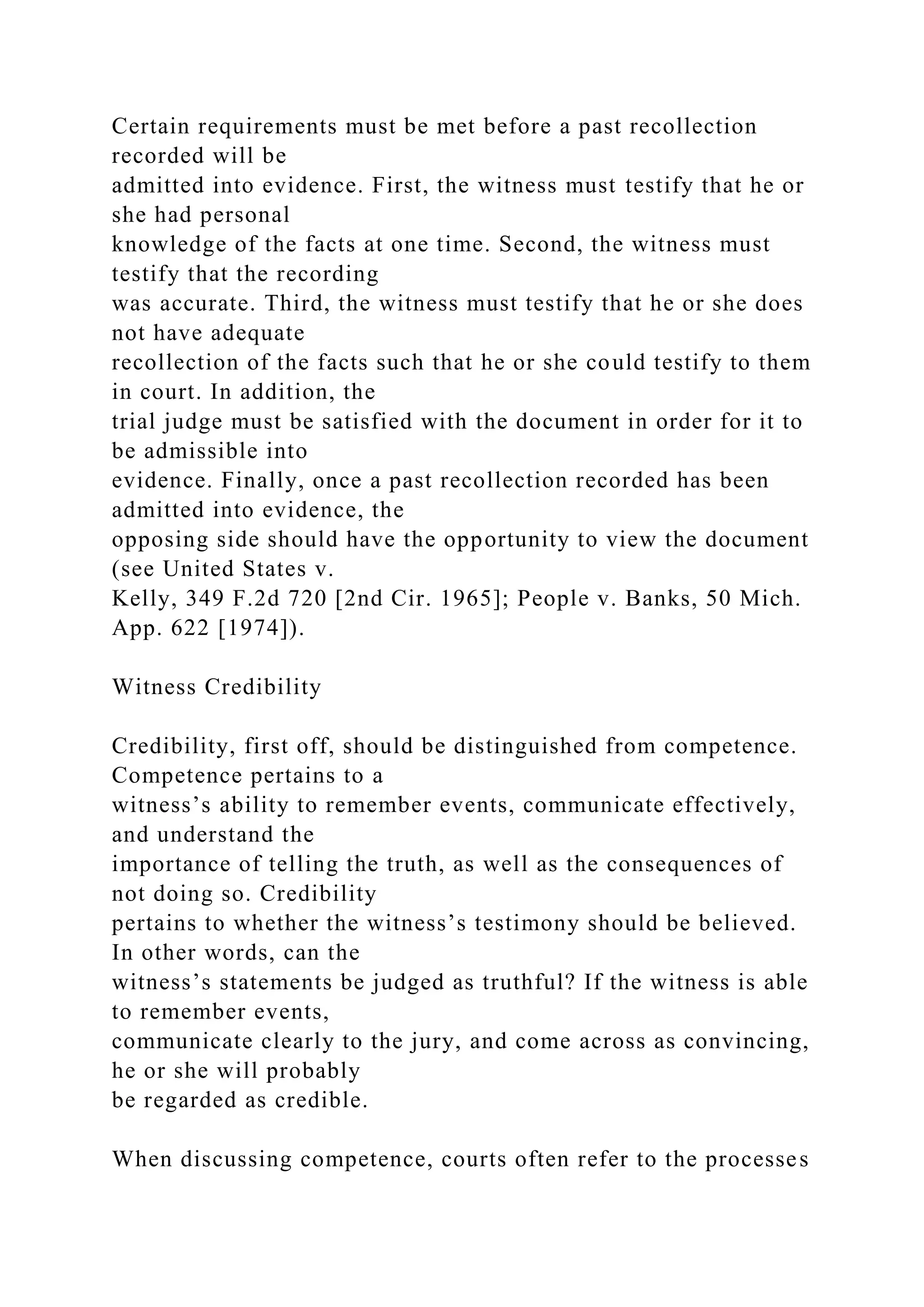 Certain requirements must be met before a past recollection
recorded will be
admitted into evidence. First, the witness must testify that he or
she had personal
knowledge of the facts at one time. Second, the witness must
testify that the recording
was accurate. Third, the witness must testify that he or she does
not have adequate
recollection of the facts such that he or she could testify to them
in court. In addition, the
trial judge must be satisfied with the document in order for it to
be admissible into
evidence. Finally, once a past recollection recorded has been
admitted into evidence, the
opposing side should have the opportunity to view the document
(see United States v.
Kelly, 349 F.2d 720 [2nd Cir. 1965]; People v. Banks, 50 Mich.
App. 622 [1974]).
Witness Credibility
Credibility, first off, should be distinguished from competence.
Competence pertains to a
witness’s ability to remember events, communicate effectively,
and understand the
importance of telling the truth, as well as the consequences of
not doing so. Credibility
pertains to whether the witness’s testimony should be believed.
In other words, can the
witness’s statements be judged as truthful? If the witness is able
to remember events,
communicate clearly to the jury, and come across as convincing,
he or she will probably
be regarded as credible.
When discussing competence, courts often refer to the processes
 