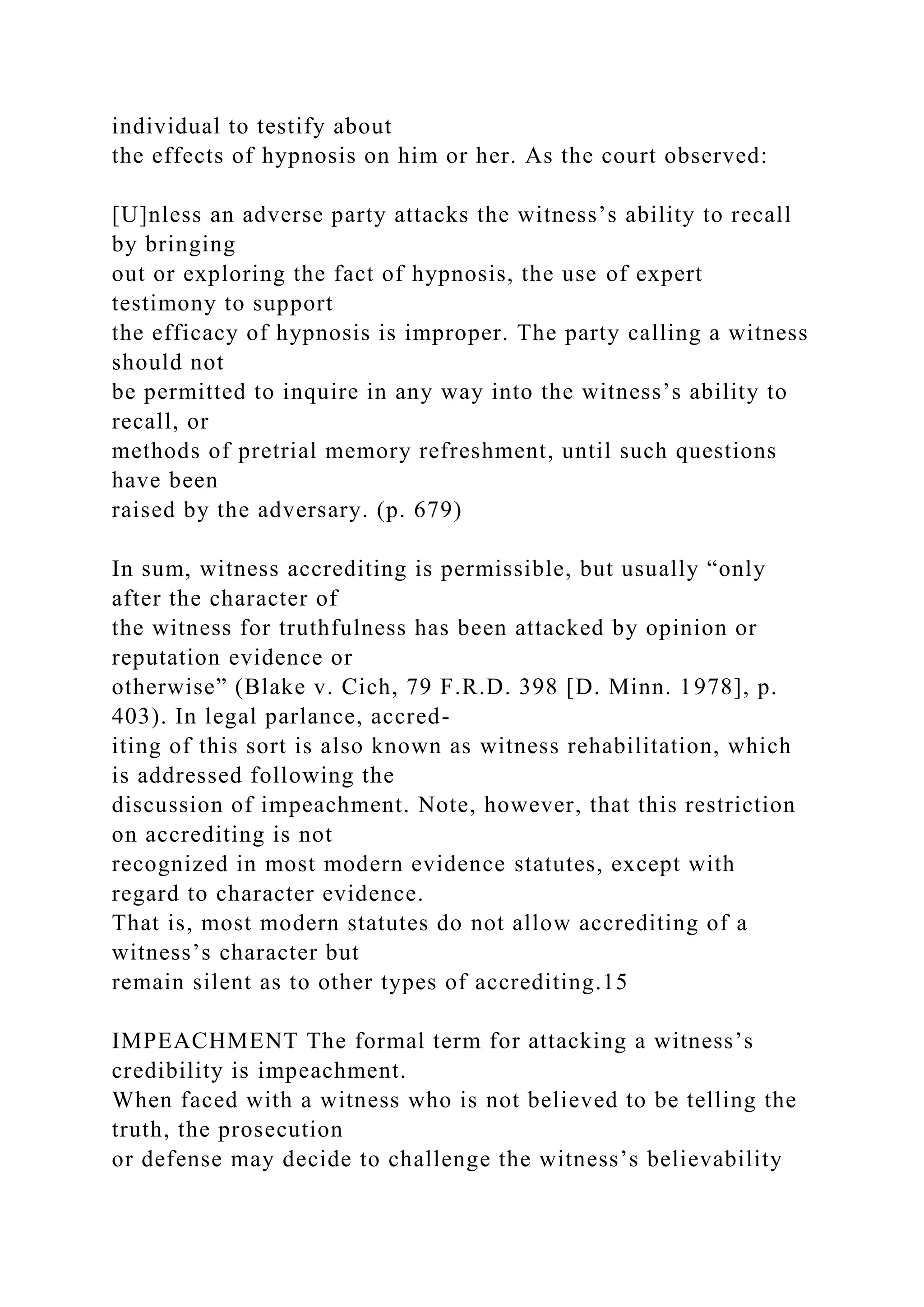 individual to testify about
the effects of hypnosis on him or her. As the court observed:
[U]nless an adverse party attacks the witness’s ability to recall
by bringing
out or exploring the fact of hypnosis, the use of expert
testimony to support
the efficacy of hypnosis is improper. The party calling a witness
should not
be permitted to inquire in any way into the witness’s ability to
recall, or
methods of pretrial memory refreshment, until such questions
have been
raised by the adversary. (p. 679)
In sum, witness accrediting is permissible, but usually “only
after the character of
the witness for truthfulness has been attacked by opinion or
reputation evidence or
otherwise” (Blake v. Cich, 79 F.R.D. 398 [D. Minn. 1978], p.
403). In legal parlance, accred-
iting of this sort is also known as witness rehabilitation, which
is addressed following the
discussion of impeachment. Note, however, that this restriction
on accrediting is not
recognized in most modern evidence statutes, except with
regard to character evidence.
That is, most modern statutes do not allow accrediting of a
witness’s character but
remain silent as to other types of accrediting.15
IMPEACHMENT The formal term for attacking a witness’s
credibility is impeachment.
When faced with a witness who is not believed to be telling the
truth, the prosecution
or defense may decide to challenge the witness’s believability
 