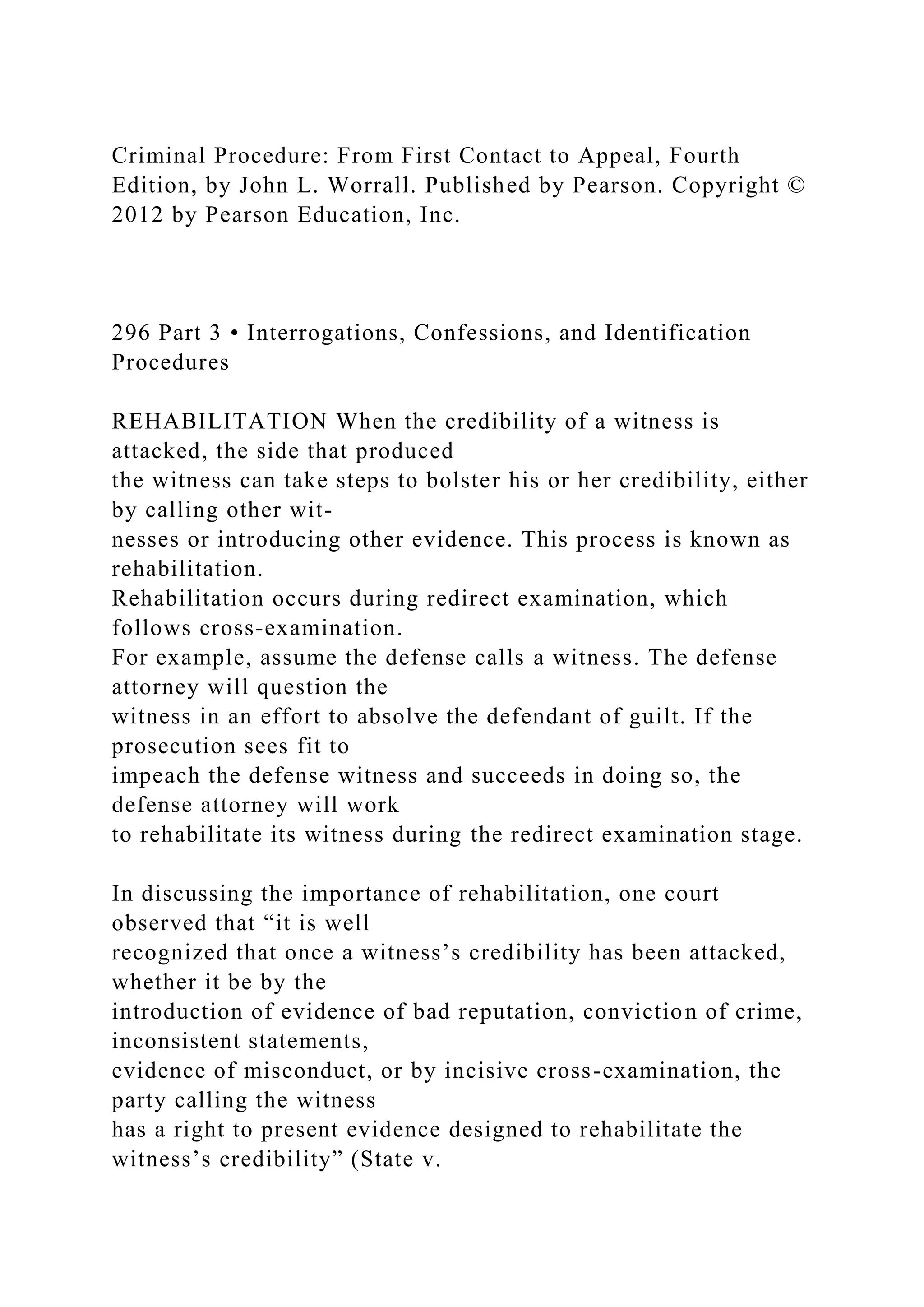 Criminal Procedure: From First Contact to Appeal, Fourth
Edition, by John L. Worrall. Published by Pearson. Copyright ©
2012 by Pearson Education, Inc.
296 Part 3 • Interrogations, Confessions, and Identification
Procedures
REHABILITATION When the credibility of a witness is
attacked, the side that produced
the witness can take steps to bolster his or her credibility, either
by calling other wit-
nesses or introducing other evidence. This process is known as
rehabilitation.
Rehabilitation occurs during redirect examination, which
follows cross-examination.
For example, assume the defense calls a witness. The defense
attorney will question the
witness in an effort to absolve the defendant of guilt. If the
prosecution sees fit to
impeach the defense witness and succeeds in doing so, the
defense attorney will work
to rehabilitate its witness during the redirect examination stage.
In discussing the importance of rehabilitation, one court
observed that “it is well
recognized that once a witness’s credibility has been attacked,
whether it be by the
introduction of evidence of bad reputation, conviction of crime,
inconsistent statements,
evidence of misconduct, or by incisive cross-examination, the
party calling the witness
has a right to present evidence designed to rehabilitate the
witness’s credibility” (State v.
 