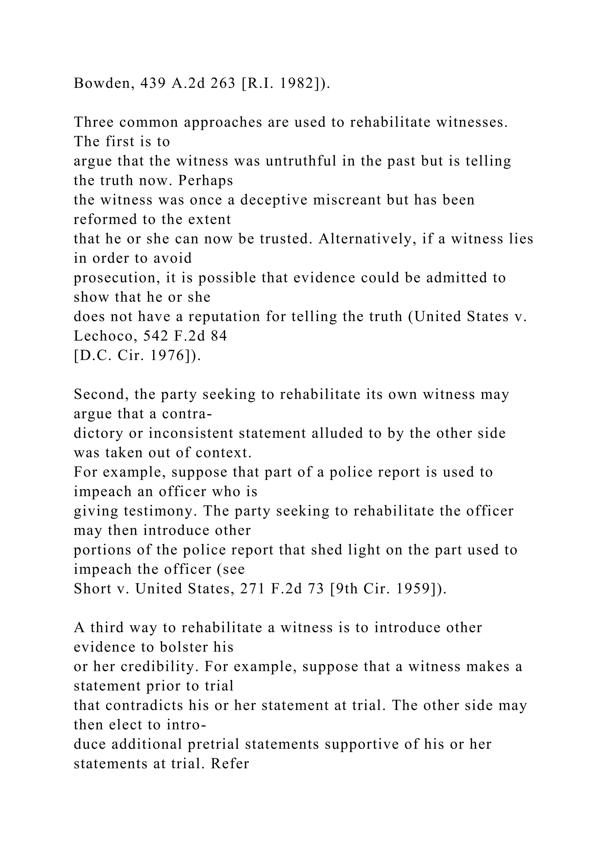 Bowden, 439 A.2d 263 [R.I. 1982]).
Three common approaches are used to rehabilitate witnesses.
The first is to
argue that the witness was untruthful in the past but is telling
the truth now. Perhaps
the witness was once a deceptive miscreant but has been
reformed to the extent
that he or she can now be trusted. Alternatively, if a witness lies
in order to avoid
prosecution, it is possible that evidence could be admitted to
show that he or she
does not have a reputation for telling the truth (United States v.
Lechoco, 542 F.2d 84
[D.C. Cir. 1976]).
Second, the party seeking to rehabilitate its own witness may
argue that a contra-
dictory or inconsistent statement alluded to by the other side
was taken out of context.
For example, suppose that part of a police report is used to
impeach an officer who is
giving testimony. The party seeking to rehabilitate the officer
may then introduce other
portions of the police report that shed light on the part used to
impeach the officer (see
Short v. United States, 271 F.2d 73 [9th Cir. 1959]).
A third way to rehabilitate a witness is to introduce other
evidence to bolster his
or her credibility. For example, suppose that a witness makes a
statement prior to trial
that contradicts his or her statement at trial. The other side may
then elect to intro-
duce additional pretrial statements supportive of his or her
statements at trial. Refer
 