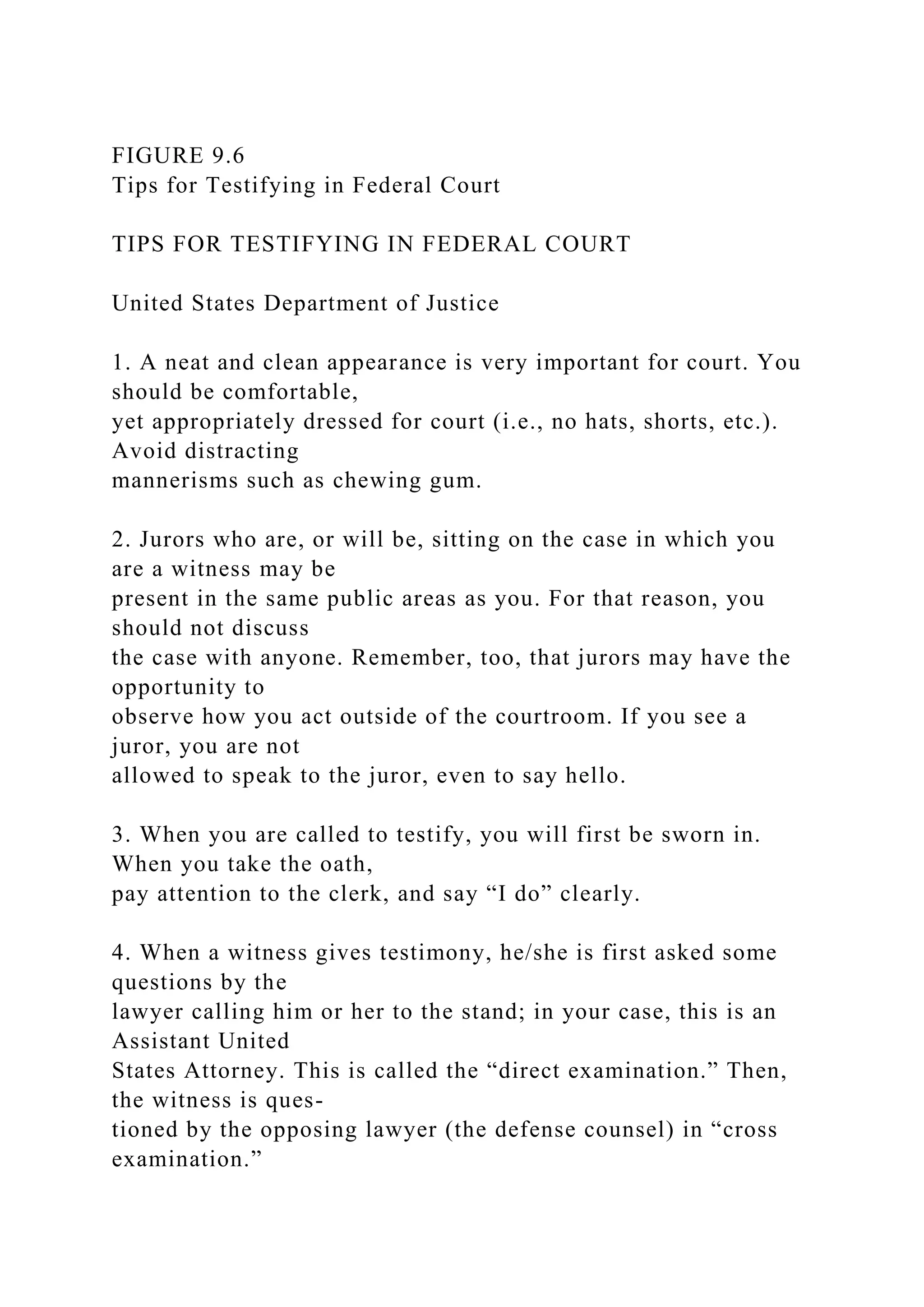 FIGURE 9.6
Tips for Testifying in Federal Court
TIPS FOR TESTIFYING IN FEDERAL COURT
United States Department of Justice
1. A neat and clean appearance is very important for court. You
should be comfortable,
yet appropriately dressed for court (i.e., no hats, shorts, etc.).
Avoid distracting
mannerisms such as chewing gum.
2. Jurors who are, or will be, sitting on the case in which you
are a witness may be
present in the same public areas as you. For that reason, you
should not discuss
the case with anyone. Remember, too, that jurors may have the
opportunity to
observe how you act outside of the courtroom. If you see a
juror, you are not
allowed to speak to the juror, even to say hello.
3. When you are called to testify, you will first be sworn in.
When you take the oath,
pay attention to the clerk, and say “I do” clearly.
4. When a witness gives testimony, he/she is first asked some
questions by the
lawyer calling him or her to the stand; in your case, this is an
Assistant United
States Attorney. This is called the “direct examination.” Then,
the witness is ques-
tioned by the opposing lawyer (the defense counsel) in “cross
examination.”
 
