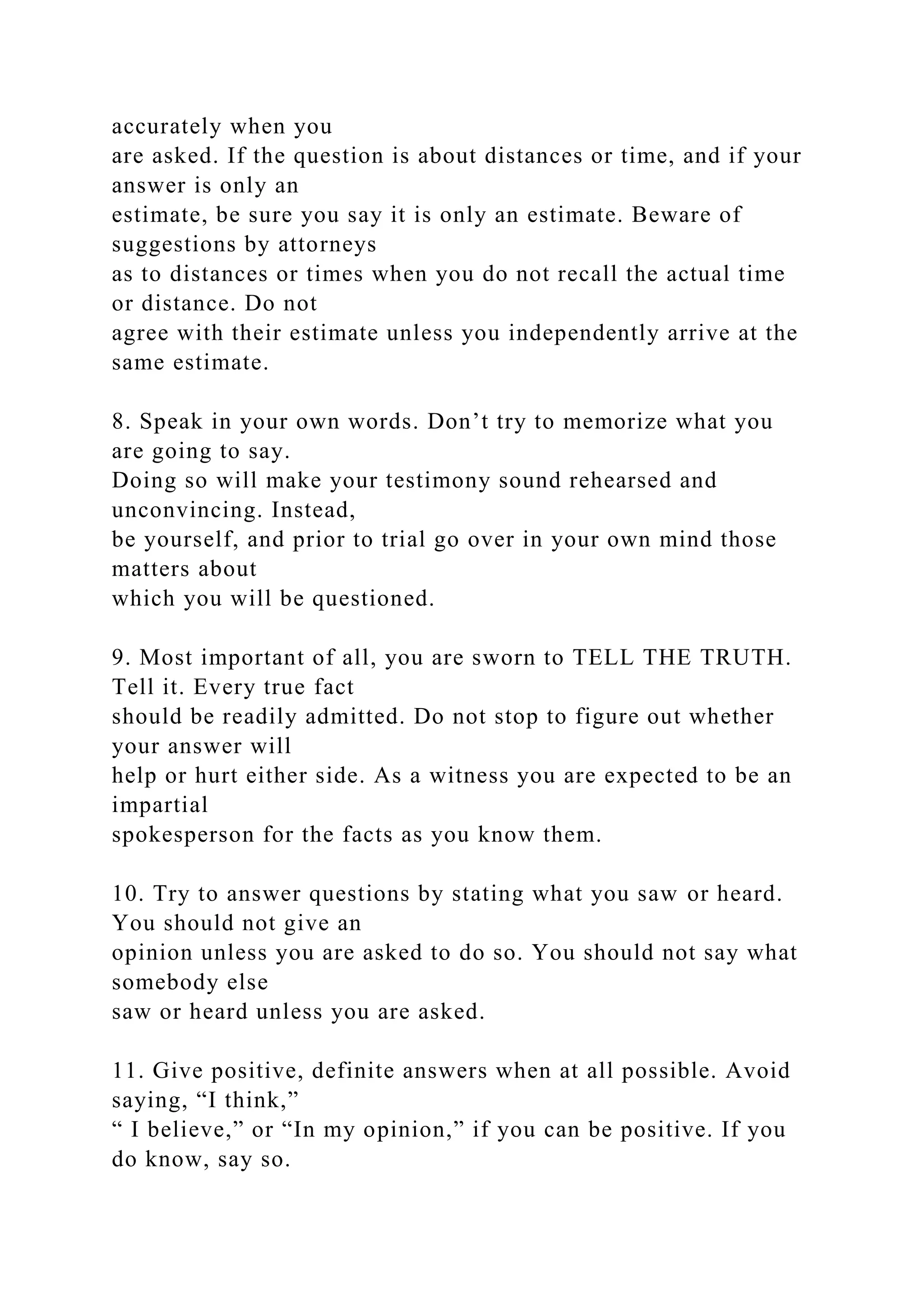 accurately when you
are asked. If the question is about distances or time, and if your
answer is only an
estimate, be sure you say it is only an estimate. Beware of
suggestions by attorneys
as to distances or times when you do not recall the actual time
or distance. Do not
agree with their estimate unless you independently arrive at the
same estimate.
8. Speak in your own words. Don’t try to memorize what you
are going to say.
Doing so will make your testimony sound rehearsed and
unconvincing. Instead,
be yourself, and prior to trial go over in your own mind those
matters about
which you will be questioned.
9. Most important of all, you are sworn to TELL THE TRUTH.
Tell it. Every true fact
should be readily admitted. Do not stop to figure out whether
your answer will
help or hurt either side. As a witness you are expected to be an
impartial
spokesperson for the facts as you know them.
10. Try to answer questions by stating what you saw or heard.
You should not give an
opinion unless you are asked to do so. You should not say what
somebody else
saw or heard unless you are asked.
11. Give positive, definite answers when at all possible. Avoid
saying, “I think,”
“ I believe,” or “In my opinion,” if you can be positive. If you
do know, say so.
 