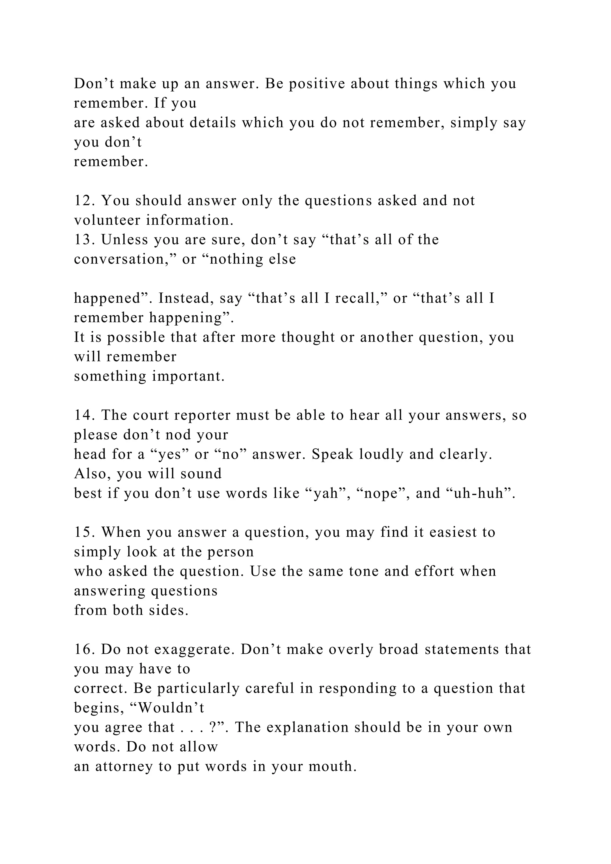 Don’t make up an answer. Be positive about things which you
remember. If you
are asked about details which you do not remember, simply say
you don’t
remember.
12. You should answer only the questions asked and not
volunteer information.
13. Unless you are sure, don’t say “that’s all of the
conversation,” or “nothing else
happened”. Instead, say “that’s all I recall,” or “that’s all I
remember happening”.
It is possible that after more thought or another question, you
will remember
something important.
14. The court reporter must be able to hear all your answers, so
please don’t nod your
head for a “yes” or “no” answer. Speak loudly and clearly.
Also, you will sound
best if you don’t use words like “yah”, “nope”, and “uh-huh”.
15. When you answer a question, you may find it easiest to
simply look at the person
who asked the question. Use the same tone and effort when
answering questions
from both sides.
16. Do not exaggerate. Don’t make overly broad statements that
you may have to
correct. Be particularly careful in responding to a question that
begins, “Wouldn’t
you agree that . . . ?”. The explanation should be in your own
words. Do not allow
an attorney to put words in your mouth.
 