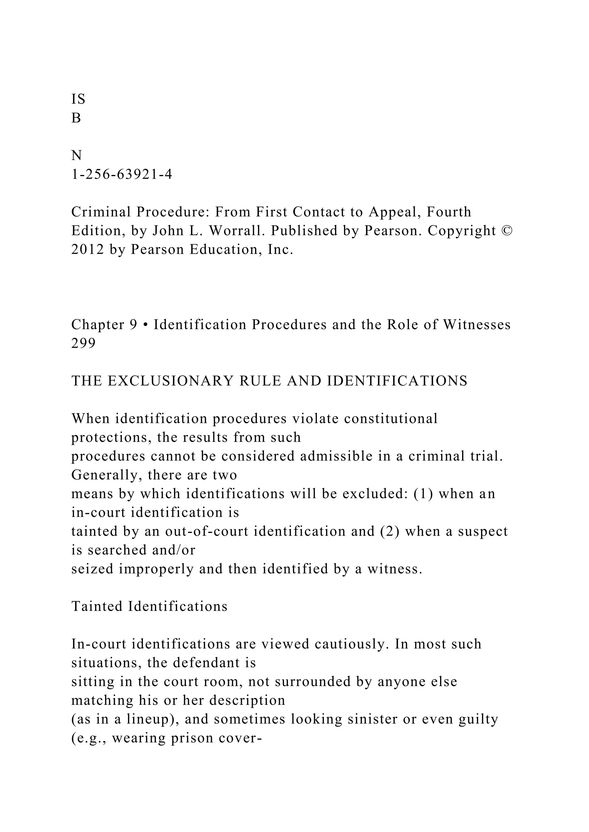 IS
B
N
1-256-63921-4
Criminal Procedure: From First Contact to Appeal, Fourth
Edition, by John L. Worrall. Published by Pearson. Copyright ©
2012 by Pearson Education, Inc.
Chapter 9 • Identification Procedures and the Role of Witnesses
299
THE EXCLUSIONARY RULE AND IDENTIFICATIONS
When identification procedures violate constitutional
protections, the results from such
procedures cannot be considered admissible in a criminal trial.
Generally, there are two
means by which identifications will be excluded: (1) when an
in-court identification is
tainted by an out-of-court identification and (2) when a suspect
is searched and/or
seized improperly and then identified by a witness.
Tainted Identifications
In-court identifications are viewed cautiously. In most such
situations, the defendant is
sitting in the court room, not surrounded by anyone else
matching his or her description
(as in a lineup), and sometimes looking sinister or even guilty
(e.g., wearing prison cover-
 