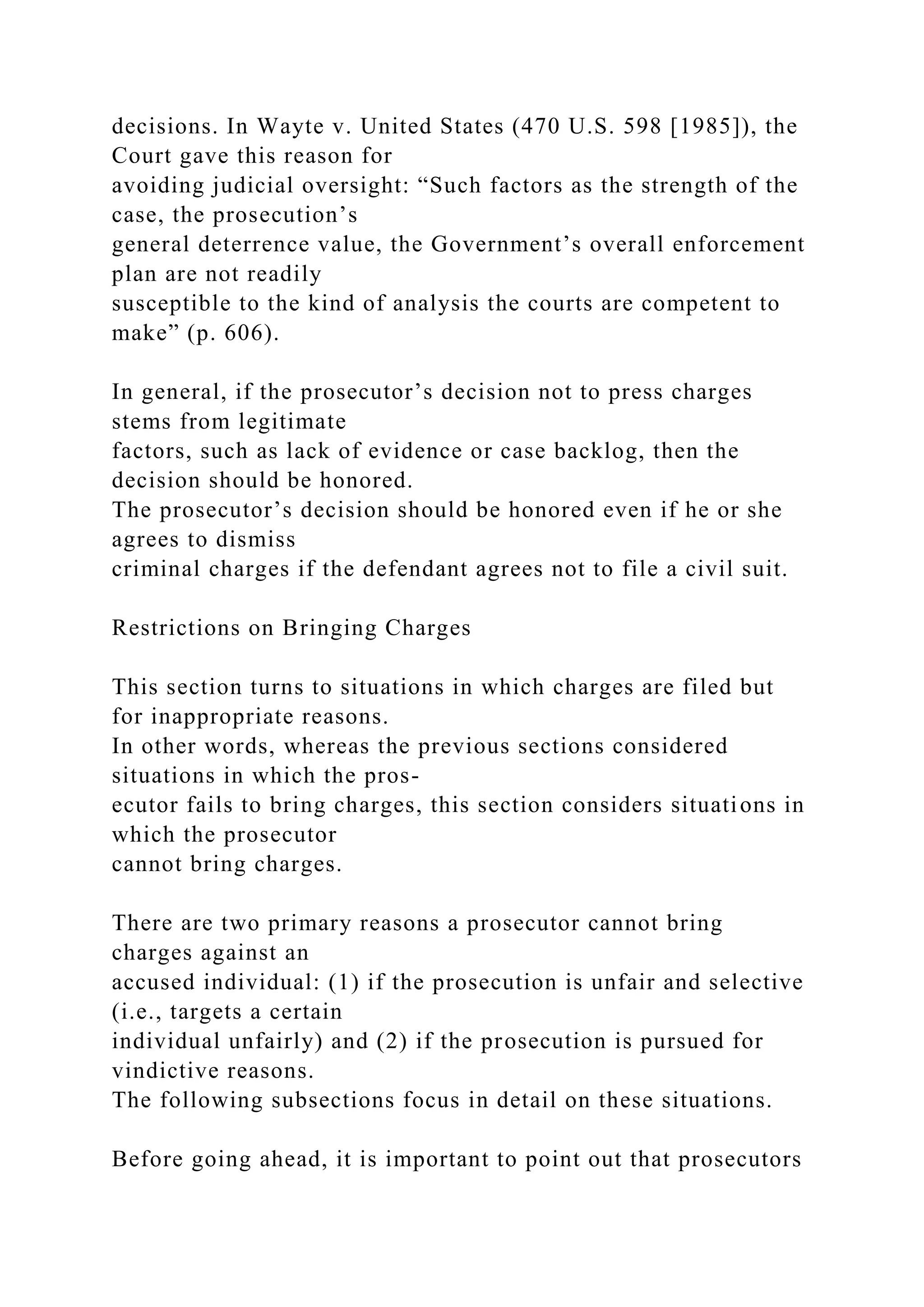 decisions. In Wayte v. United States (470 U.S. 598 [1985]), the
Court gave this reason for
avoiding judicial oversight: “Such factors as the strength of the
case, the prosecution’s
general deterrence value, the Government’s overall enforcement
plan are not readily
susceptible to the kind of analysis the courts are competent to
make” (p. 606).
In general, if the prosecutor’s decision not to press charges
stems from legitimate
factors, such as lack of evidence or case backlog, then the
decision should be honored.
The prosecutor’s decision should be honored even if he or she
agrees to dismiss
criminal charges if the defendant agrees not to file a civil suit.
Restrictions on Bringing Charges
This section turns to situations in which charges are filed but
for inappropriate reasons.
In other words, whereas the previous sections considered
situations in which the pros-
ecutor fails to bring charges, this section considers situations in
which the prosecutor
cannot bring charges.
There are two primary reasons a prosecutor cannot bring
charges against an
accused individual: (1) if the prosecution is unfair and selective
(i.e., targets a certain
individual unfairly) and (2) if the prosecution is pursued for
vindictive reasons.
The following subsections focus in detail on these situations.
Before going ahead, it is important to point out that prosecutors
 