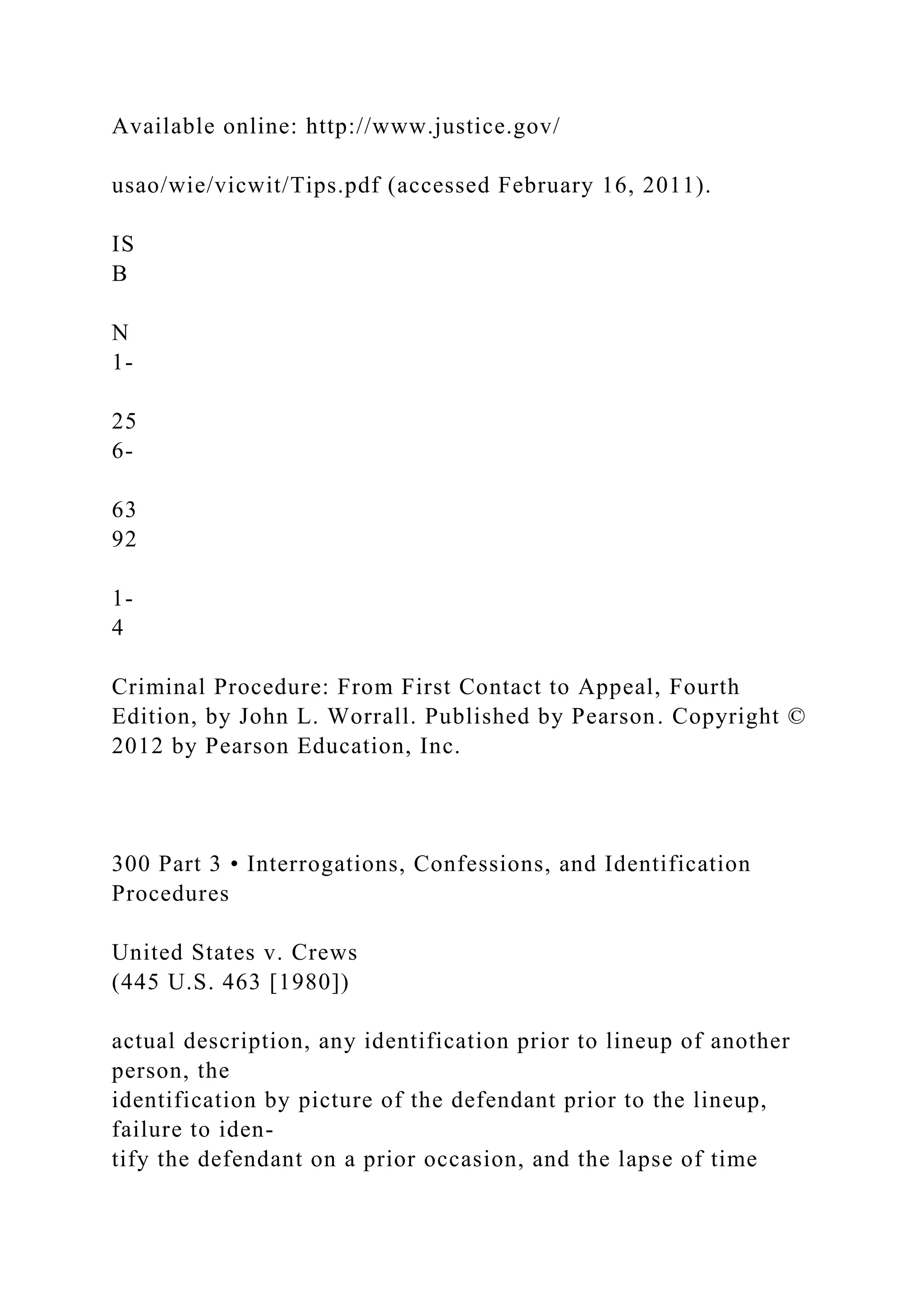 Available online: http://www.justice.gov/
usao/wie/vicwit/Tips.pdf (accessed February 16, 2011).
IS
B
N
1-
25
6-
63
92
1-
4
Criminal Procedure: From First Contact to Appeal, Fourth
Edition, by John L. Worrall. Published by Pearson. Copyright ©
2012 by Pearson Education, Inc.
300 Part 3 • Interrogations, Confessions, and Identification
Procedures
United States v. Crews
(445 U.S. 463 [1980])
actual description, any identification prior to lineup of another
person, the
identification by picture of the defendant prior to the lineup,
failure to iden-
tify the defendant on a prior occasion, and the lapse of time
 