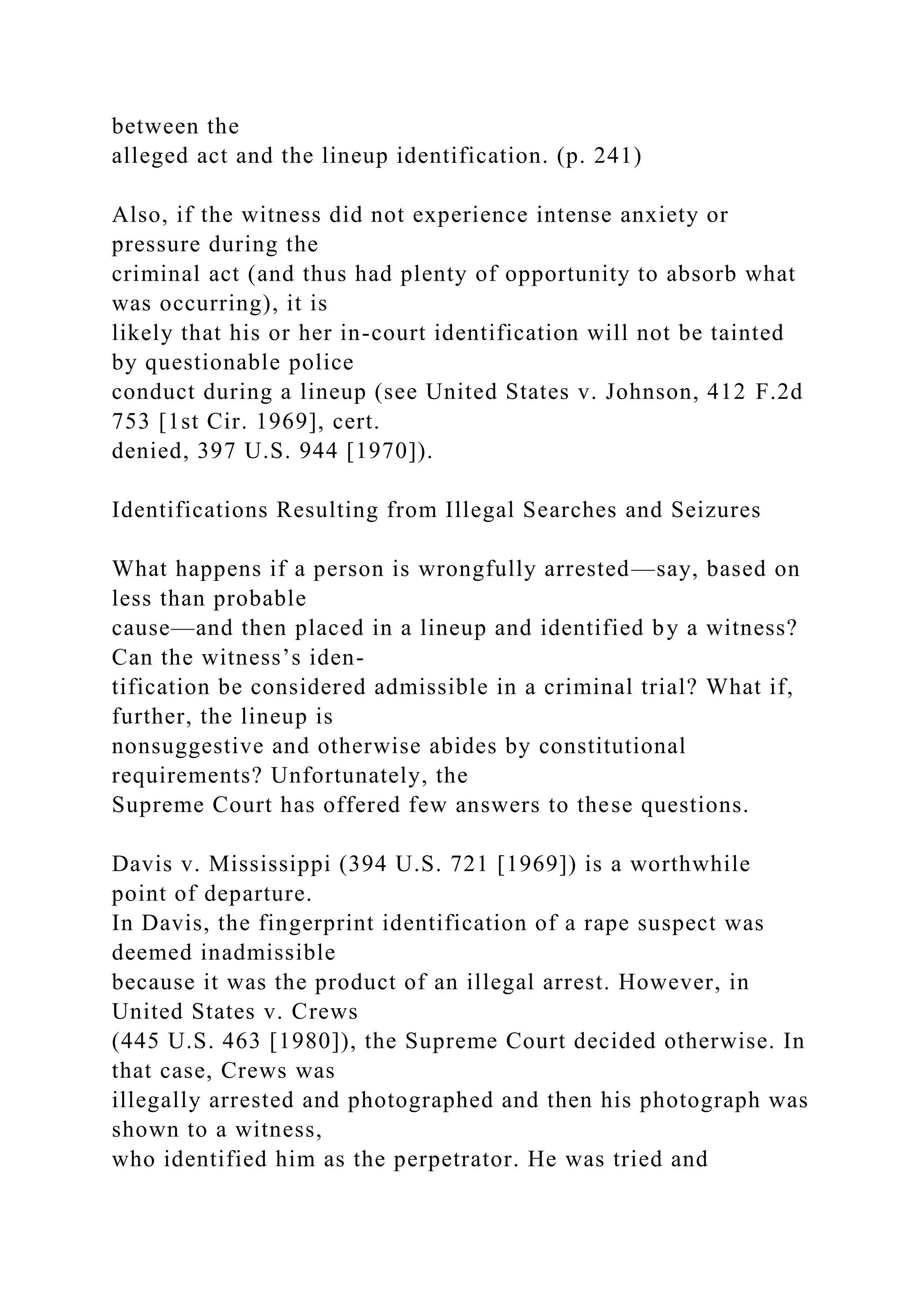 between the
alleged act and the lineup identification. (p. 241)
Also, if the witness did not experience intense anxiety or
pressure during the
criminal act (and thus had plenty of opportunity to absorb what
was occurring), it is
likely that his or her in-court identification will not be tainted
by questionable police
conduct during a lineup (see United States v. Johnson, 412 F.2d
753 [1st Cir. 1969], cert.
denied, 397 U.S. 944 [1970]).
Identifications Resulting from Illegal Searches and Seizures
What happens if a person is wrongfully arrested—say, based on
less than probable
cause—and then placed in a lineup and identified by a witness?
Can the witness’s iden-
tification be considered admissible in a criminal trial? What if,
further, the lineup is
nonsuggestive and otherwise abides by constitutional
requirements? Unfortunately, the
Supreme Court has offered few answers to these questions.
Davis v. Mississippi (394 U.S. 721 [1969]) is a worthwhile
point of departure.
In Davis, the fingerprint identification of a rape suspect was
deemed inadmissible
because it was the product of an illegal arrest. However, in
United States v. Crews
(445 U.S. 463 [1980]), the Supreme Court decided otherwise. In
that case, Crews was
illegally arrested and photographed and then his photograph was
shown to a witness,
who identified him as the perpetrator. He was tried and
 