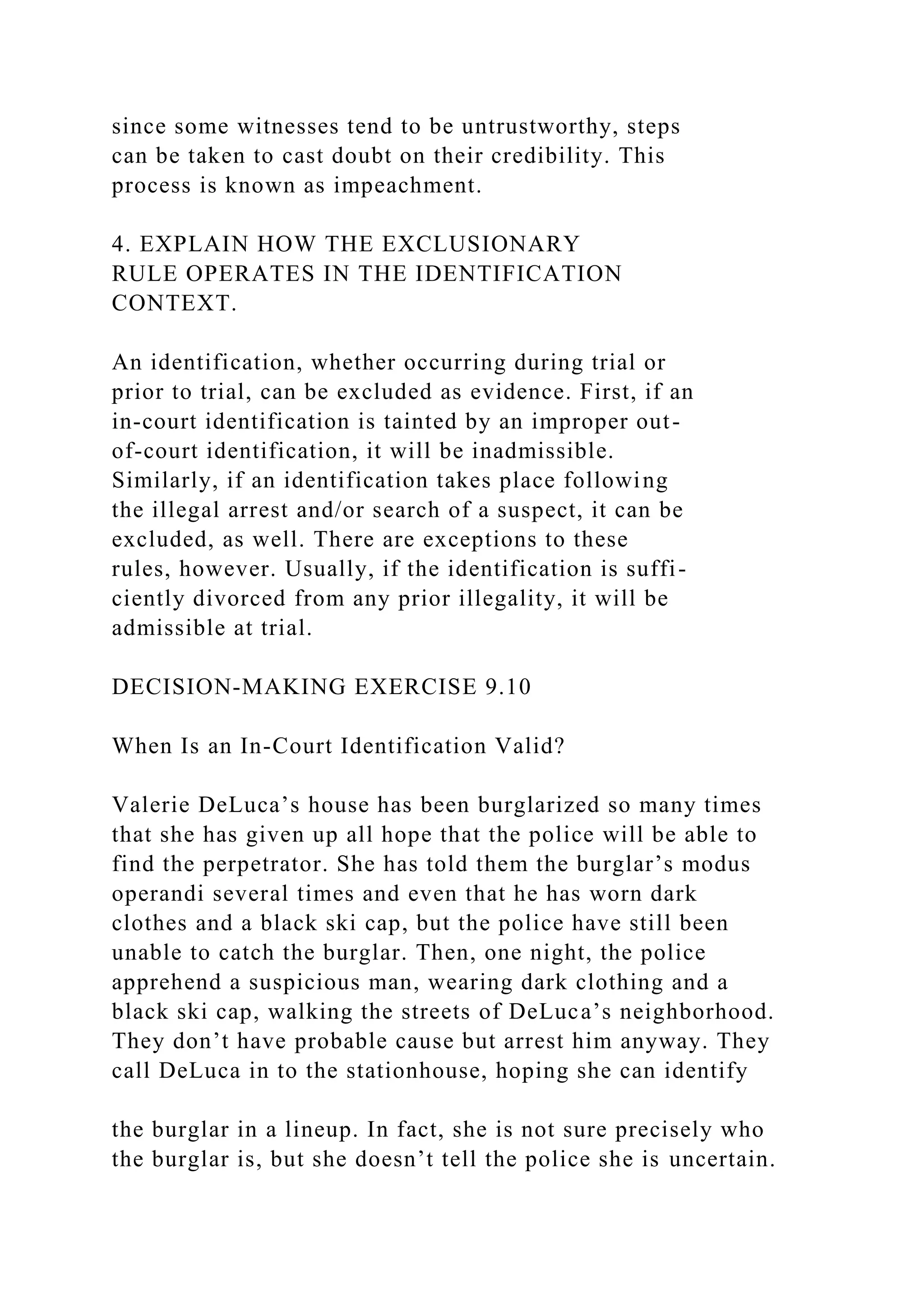 since some witnesses tend to be untrustworthy, steps
can be taken to cast doubt on their credibility. This
process is known as impeachment.
4. EXPLAIN HOW THE EXCLUSIONARY
RULE OPERATES IN THE IDENTIFICATION
CONTEXT.
An identification, whether occurring during trial or
prior to trial, can be excluded as evidence. First, if an
in-court identification is tainted by an improper out-
of-court identification, it will be inadmissible.
Similarly, if an identification takes place following
the illegal arrest and/or search of a suspect, it can be
excluded, as well. There are exceptions to these
rules, however. Usually, if the identification is suffi-
ciently divorced from any prior illegality, it will be
admissible at trial.
DECISION-MAKING EXERCISE 9.10
When Is an In-Court Identification Valid?
Valerie DeLuca’s house has been burglarized so many times
that she has given up all hope that the police will be able to
find the perpetrator. She has told them the burglar’s modus
operandi several times and even that he has worn dark
clothes and a black ski cap, but the police have still been
unable to catch the burglar. Then, one night, the police
apprehend a suspicious man, wearing dark clothing and a
black ski cap, walking the streets of DeLuca’s neighborhood.
They don’t have probable cause but arrest him anyway. They
call DeLuca in to the stationhouse, hoping she can identify
the burglar in a lineup. In fact, she is not sure precisely who
the burglar is, but she doesn’t tell the police she is uncertain.
 