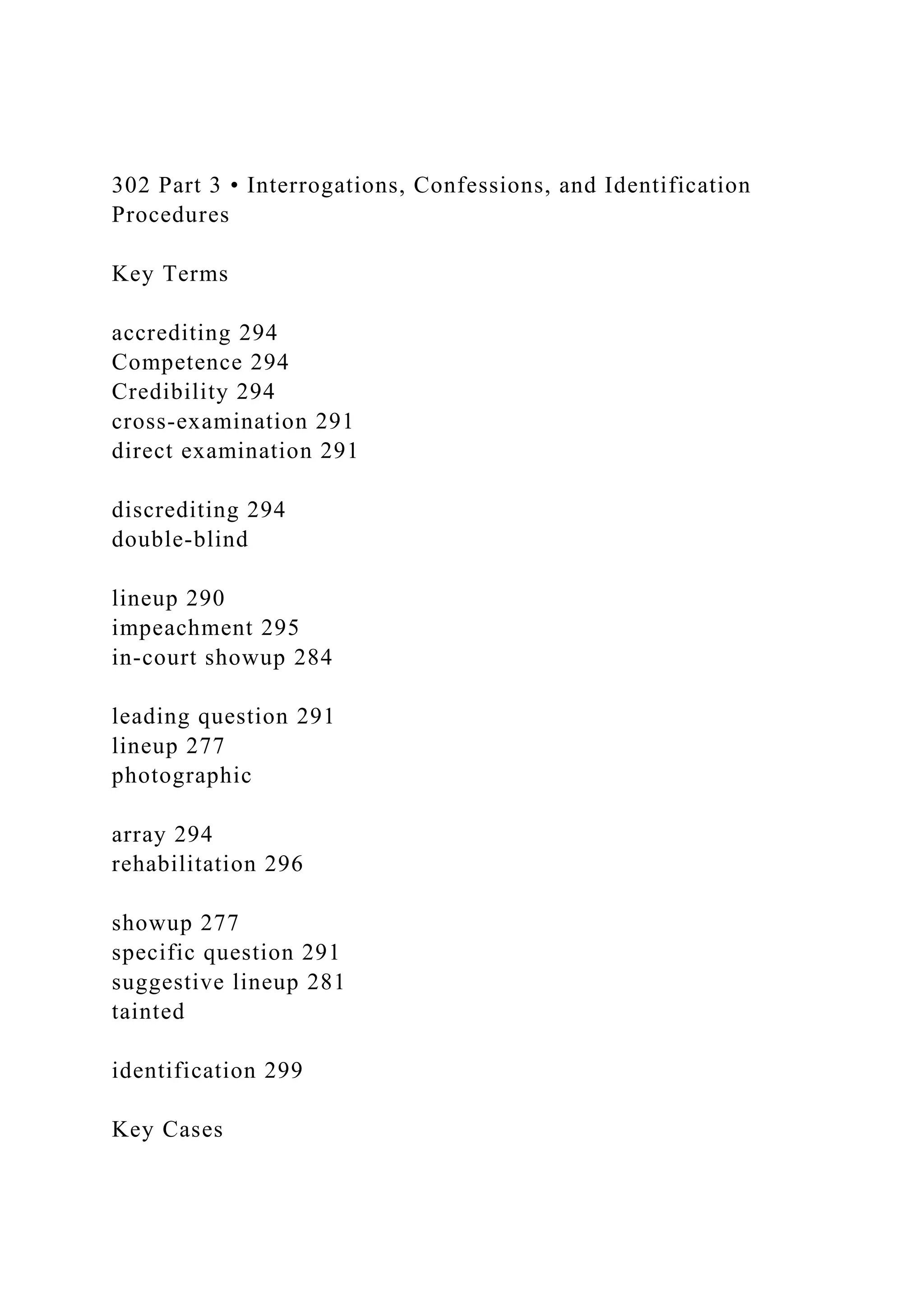 302 Part 3 • Interrogations, Confessions, and Identification
Procedures
Key Terms
accrediting 294
Competence 294
Credibility 294
cross-examination 291
direct examination 291
discrediting 294
double-blind
lineup 290
impeachment 295
in-court showup 284
leading question 291
lineup 277
photographic
array 294
rehabilitation 296
showup 277
specific question 291
suggestive lineup 281
tainted
identification 299
Key Cases
 