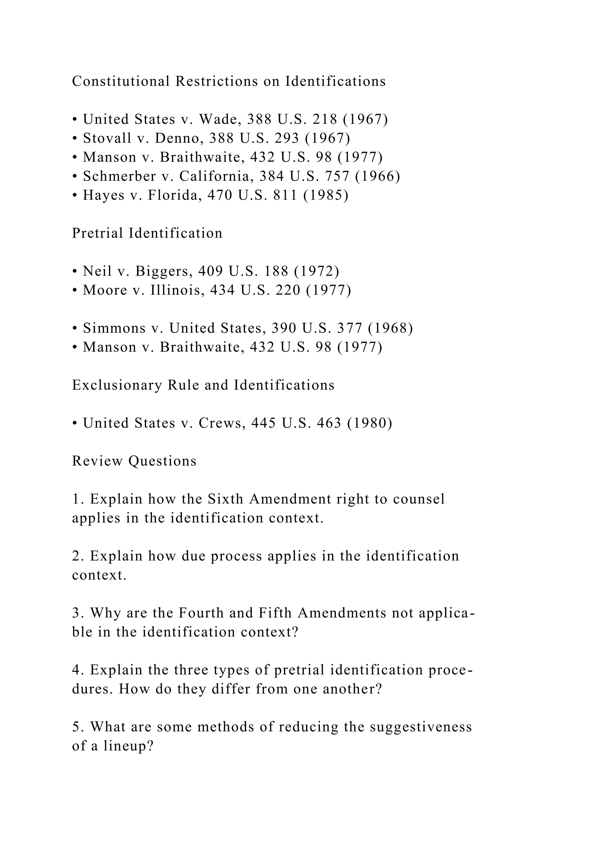 Constitutional Restrictions on Identifications
• United States v. Wade, 388 U.S. 218 (1967)
• Stovall v. Denno, 388 U.S. 293 (1967)
• Manson v. Braithwaite, 432 U.S. 98 (1977)
• Schmerber v. California, 384 U.S. 757 (1966)
• Hayes v. Florida, 470 U.S. 811 (1985)
Pretrial Identification
• Neil v. Biggers, 409 U.S. 188 (1972)
• Moore v. Illinois, 434 U.S. 220 (1977)
• Simmons v. United States, 390 U.S. 377 (1968)
• Manson v. Braithwaite, 432 U.S. 98 (1977)
Exclusionary Rule and Identifications
• United States v. Crews, 445 U.S. 463 (1980)
Review Questions
1. Explain how the Sixth Amendment right to counsel
applies in the identification context.
2. Explain how due process applies in the identification
context.
3. Why are the Fourth and Fifth Amendments not applica-
ble in the identification context?
4. Explain the three types of pretrial identification proce-
dures. How do they differ from one another?
5. What are some methods of reducing the suggestiveness
of a lineup?
 