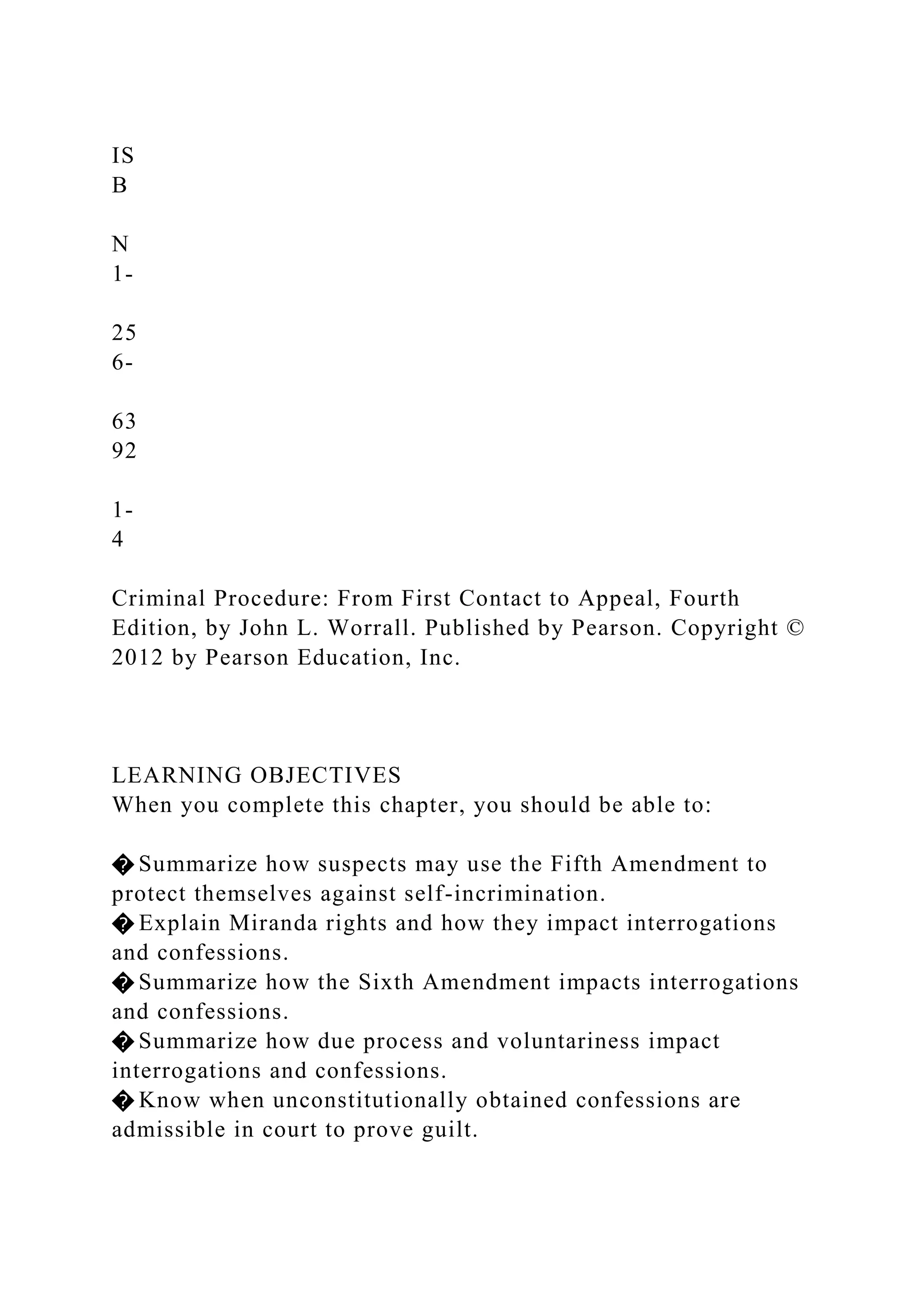 IS
B
N
1-
25
6-
63
92
1-
4
Criminal Procedure: From First Contact to Appeal, Fourth
Edition, by John L. Worrall. Published by Pearson. Copyright ©
2012 by Pearson Education, Inc.
LEARNING OBJECTIVES
When you complete this chapter, you should be able to:
� Summarize how suspects may use the Fifth Amendment to
protect themselves against self-incrimination.
� Explain Miranda rights and how they impact interrogations
and confessions.
� Summarize how the Sixth Amendment impacts interrogations
and confessions.
� Summarize how due process and voluntariness impact
interrogations and confessions.
� Know when unconstitutionally obtained confessions are
admissible in court to prove guilt.
 