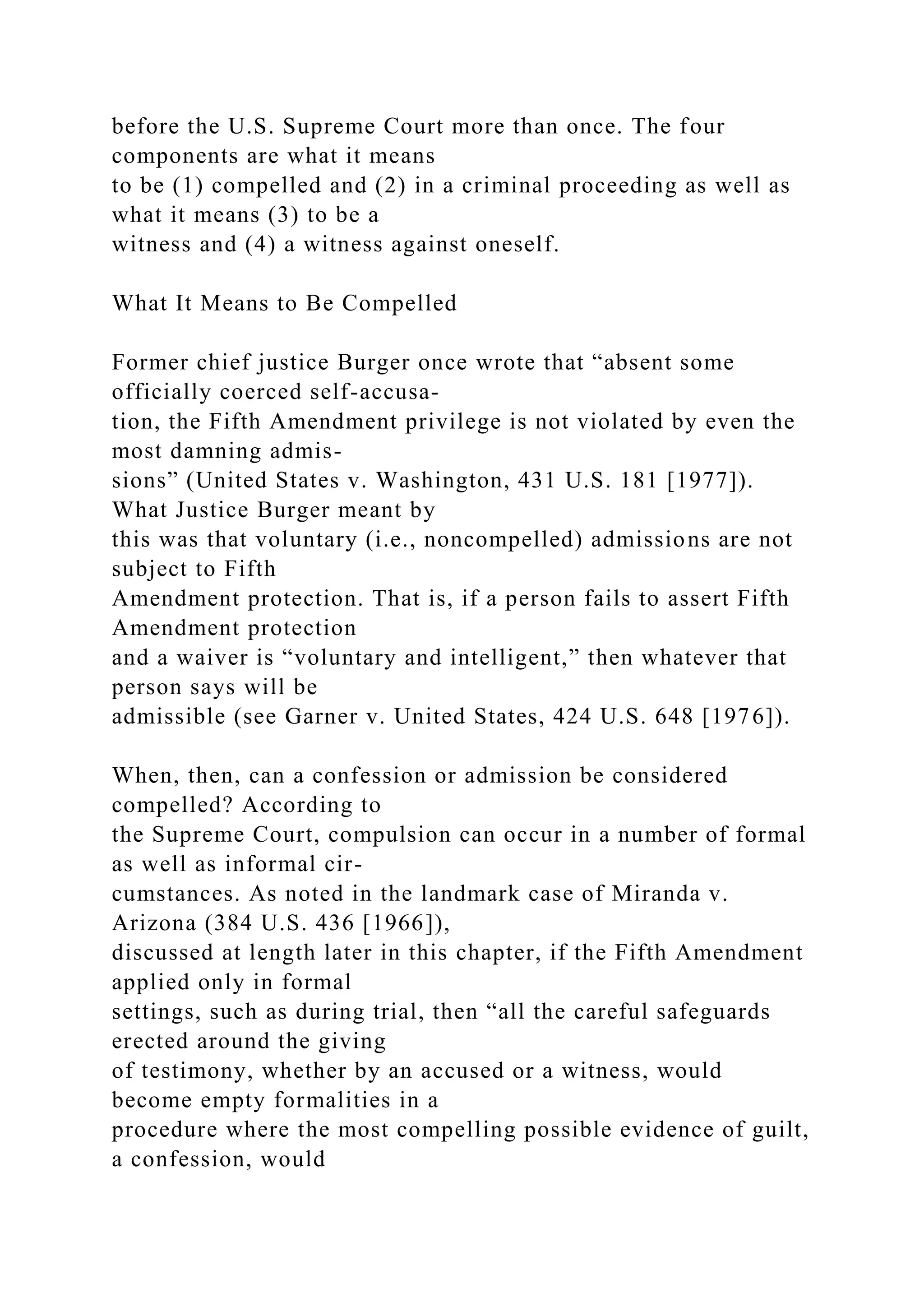before the U.S. Supreme Court more than once. The four
components are what it means
to be (1) compelled and (2) in a criminal proceeding as well as
what it means (3) to be a
witness and (4) a witness against oneself.
What It Means to Be Compelled
Former chief justice Burger once wrote that “absent some
officially coerced self-accusa-
tion, the Fifth Amendment privilege is not violated by even the
most damning admis-
sions” (United States v. Washington, 431 U.S. 181 [1977]).
What Justice Burger meant by
this was that voluntary (i.e., noncompelled) admissions are not
subject to Fifth
Amendment protection. That is, if a person fails to assert Fifth
Amendment protection
and a waiver is “voluntary and intelligent,” then whatever that
person says will be
admissible (see Garner v. United States, 424 U.S. 648 [1976]).
When, then, can a confession or admission be considered
compelled? According to
the Supreme Court, compulsion can occur in a number of formal
as well as informal cir-
cumstances. As noted in the landmark case of Miranda v.
Arizona (384 U.S. 436 [1966]),
discussed at length later in this chapter, if the Fifth Amendment
applied only in formal
settings, such as during trial, then “all the careful safeguards
erected around the giving
of testimony, whether by an accused or a witness, would
become empty formalities in a
procedure where the most compelling possible evidence of guilt,
a confession, would
 